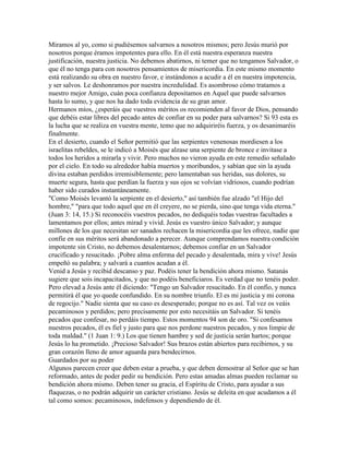 Miramos al yo, como si pudiésemos salvarnos a nosotros mismos; pero Jesús murió por
nosotros porque éramos impotentes para ello. En él está nuestra esperanza nuestra
justificación, nuestra justicia. No debemos abatirnos, ni temer que no tengamos Salvador, o
que él no tenga para con nosotros pensamientos de misericordia. En este mismo momento
está realizando su obra en nuestro favor, e instándonos a acudir a él en nuestra impotencia,
y ser salvos. Le deshonramos por nuestra incredulidad. Es asombroso cómo tratamos a
nuestro mejor Amigo, cuán poca confianza depositamos en Aquel que puede salvarnos
hasta lo sumo, y que nos ha dado toda evidencia de su gran amor.
Hermanos míos, ¿esperáis que vuestros méritos os recomienden al favor de Dios, pensando
que debéis estar libres del pecado antes de confiar en su poder para salvarnos? Si 93 esta es
la lucha que se realiza en vuestra mente, temo que no adquiriréis fuerza, y os desanimaréis
finalmente.
En el desierto, cuando el Señor permitió que las serpientes venenosas mordiesen a los
israelitas rebeldes, se le indicó a Moisés que alzase una serpiente de bronce e invitase a
todos los heridos a mirarla y vivir. Pero muchos no vieron ayuda en este remedio señalado
por el cielo. En todo su alrededor había muertos y moribundos, y sabían que sin la ayuda
divina estaban perdidos irremisiblemente; pero lamentaban sus heridas, sus dolores, su
muerte segura, hasta que perdían la fuerza y sus ojos se volvían vidriosos, cuando podrían
haber sido curados instantáneamente.
"Como Moisés levantó la serpiente en el desierto," así también fue alzado "el Hijo del
hombre," "para que todo aquel que en él creyere, no se pierda, sino que tenga vida eterna."
(Juan 3: 14, 15.) Si reconocéis vuestros pecados, no dediquéis todas vuestras facultades a
lamentamos por ellos; antes mirad y vivid. Jesús es vuestro único Salvador; y aunque
millones de los que necesitan ser sanados rechacen la misericordia que les ofrece, nadie que
confíe en sus méritos será abandonado a perecer. Aunque comprendamos nuestra condición
impotente sin Cristo, no debemos desalentarnos; debemos confiar en un Salvador
crucificado y resucitado. ¡Pobre alma enferma del pecado y desalentada, mira y vive! Jesús
empeñó su palabra; y salvará a cuantos acudan a él.
Venid a Jesús y recibid descanso y paz. Podéis tener la bendición ahora mismo. Satanás
sugiere que sois incapacitados, y que no podéis beneficiaros. Es verdad que no tenéis poder.
Pero elevad a Jesús ante él diciendo: "Tengo un Salvador resucitado. En él confío, y nunca
permitirá él que yo quede confundido. En su nombre triunfo. El es mi justicia y mi corona
de regocijo." Nadie sienta que su caso es desesperado; porque no es así. Tal vez os veáis
pecaminosos y perdidos; pero precisamente por esto necesitáis un Salvador. Si tenéis
pecados que confesar, no perdáis tiempo. Estos momentos 94 son de oro. "Si confesamos
nuestros pecados, él es fiel y justo para que nos perdone nuestros pecados, y nos limpie de
toda maldad." (1 Juan 1: 9.) Los que tienen hambre y sed de justicia serán hartos; porque
Jesús lo ha prometido. ¡Precioso Salvador! Sus brazos están abiertos para recibirnos, y su
gran corazón lleno de amor aguarda para bendecirnos.
Guardados por su poder
Algunos parecen creer que deben estar a prueba, y que deben demostrar al Señor que se han
reformado, antes de poder pedir su bendición. Pero estas amadas almas pueden reclamar su
bendición ahora mismo. Deben tener su gracia, el Espíritu de Cristo, para ayudar a sus
flaquezas, o no podrán adquirir un carácter cristiano. Jesús se deleita en que acudamos a él
tal como somos: pecaminosos, indefensos y dependiendo de él.
 