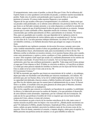 El arrepentimiento, tanto como el perdón, es don de Dios por Cristo. Por la influencia del
Espíritu Santo es como quedamos convencidos de pecado, y sentimos nuestra necesidad de
perdón. Nadie sino el contrito será perdonado; pero la gracia de Dios es lo que hace
penitente al corazón. El conoce todas nuestras flaquezas y nos ayudará.
Algunos de los que acuden a Dios por el arrepentimiento y la confesión, y hasta creen que
sus pecados están perdonados, no se aferran como debieran a las promesas de Dios. No ven
que Jesús es un Salvador siempre presente; y no están dispuestos a confiarle la custodia de
sus almas, seguros de que él perfeccionará la obra de gracia iniciada en su corazón. Aunque
piensan que se están confiando a Dios, dependen mucho de sí mismos. Son almas
concienzudas que confían parcialmente en Dios y parcialmente en sí mismas. No miran a
Dios, para ser guardados por su poder, sino que dependen de la vigilancia contra la
tentación y del cumplimiento de ciertos deberes para ser aceptados por él. No hay victorias
en esta clase de fe. Las tales personas trabajan inútilmente; sus almas 95 están en
servidumbre continua, y no hallarán descanso hasta que pongan sus cargas a los pies de
Jesús.
Hay necesidad de una vigilancia constante, de devoción fervorosa y amante; pero estas
cosas vendrán naturalmente cuando el alma sea guardada por el poder de Dios mediante la
fe. Nada podemos hacer, absolutamente nada, para recomendarnos al favor divino. No
debemos confiar en absoluto en nosotros mismos, ni en nuestras buenas obras; pero cuando,
como seres pecaminosos y sujetos a yerros, acudimos a Cristo, podemos hallar descanso en
su amor. Dios aceptará a todo aquel que acuda a él, confiando plenamente en los méritos de
un Salvador crucificado. El amor brota en el corazón. Tal vez no haya éxtasis del
sentimiento, pero hay una confianza permanente y apacible. Toda carga será liviana; porque
el yugo que Cristo impone es fácil. El deber se convierte en delicia, y el sacrificio en placer.
La senda que antes parecía rodeada de tinieblas se ilumina con las rayos del Sol de Justicia.
Esto es andar en la luz como Cristo está en la luz. 96
El Crecimiento Cristiano *
SE ME ha mostrado que aquellos que tienen un conocimiento de la verdad, y, sin embargo,
dejan que todas sus facultades sean absorbidas por intereses mundanales, son infieles. No
permiten que, por sus buenas obras, la luz de la verdad resplandezca para otros. Casi toda
su capacidad está dedicada a hacerse astutos y hábiles hombres del mundo. Se olvidan de
que Dios les dio talentos para que los usasen para el adelantamiento de su causa. Si fuesen
fieles a su deber, el resultado sería una gran ganancia de almas para el Maestro; mientras
que muchas se pierden por su negligencia.
Dios invita a aquellos que conocen su voluntad a ser hacedores de su palabra. La debilidad,
la tibieza y la indecisión provocan los asaltos de Satanás; y los que permiten el desarrollo
de estos defectos serán arrastrados, impotentes, por las violentas olas de la tentación. De
cada uno de los que profesan el nombre de Cristo se requiere que crezca hasta la plena
estatura de Cristo, cabeza viviente del cristiano.
Todos necesitamos un guía a través de las muchas estrecheces de la vida, tanto como el
marino necesita un piloto entre los bajíos o las rocas del río. ¿Dónde puede encontrarse ese
guía? Os indicamos la Biblia, amados hermanos. Inspirada por Dios, escrita por hombres
santos, señala con gran claridad y precisión los deberes tanto de los jóvenes como de los
mayores. Eleva la mente, enternece el corazón, e imparte alegría y santo gozo al espíritu. La
Biblia presenta una perfecta norma de carácter; es un guía infalible en todas las
 