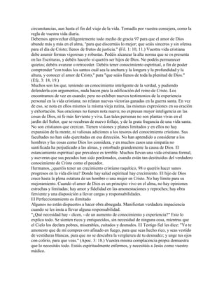 circunstancias, aun hasta el fin del viaje de la vida. Tomadla por vuestra consejera, como la
regla de vuestra vida diaria.
Debemos aprovechar diligentemente todo medio de gracia 97 para que el amor de Dios
abunde más y más en el alma, "para que discernáis lo mejor; que seáis sinceros y sin ofensa
para el día de Cristo; llenos de frutos de justicia." (Fil. 1: 10, 11.) Vuestra vida cristiana
debe asumir formas vigorosas y robustas. Podéis alcanzar la alta norma que se os presenta
en las Escrituras, y debéis hacerlo si queréis ser hijos de Dios. No podéis permanecer
quietos; debéis avanzar o retroceder. Debéis tener conocimiento espiritual, a fin de poder
comprender "con todos los santos cuál sea la anchura y la longura y la profundidad y la
altura, y conocer el amor de Cristo," para "que seáis llenos de toda la plenitud de Dios."
(Efe. 3: 18, 19.)
Muchos son los que, teniendo un conocimiento inteligente de la verdad, y pudiendo
defenderla con argumentos, nada hacen para la edificación del reino de Cristo. Los
encontramos de vez en cuando; pero no exhiben nuevos testimonios de la experiencia
personal en la vida cristiana; no relatan nuevas victorias ganadas en la guerra santa. En vez
de eso, se nota en ellos mismos la misma vieja rutina, las mismas expresiones en su oración
y exhortación. Sus oraciones no tienen nota nueva; no expresan mayor inteligencia en las
cosas de Dios, ni fe más ferviente y viva. Las tales personas no son plantas vivas en el
jardín del Señor, que se recubran de nuevo follaje, y de la grata fragancia de una vida santa.
No son cristianos que crezcan. Tienen visiones y planes limitados y en ellos no hay
expansión de la mente, ni valiosas adiciones a los tesoros del conocimiento cristiano. Sus
facultades no han sido ejercitadas en esa dirección. No han aprendido a considerar a los
hombres y las cosas como Dios los considera, y en muchos casos una simpatía no
santificada ha perjudicado a las almas, y estorbado grandemente la causa de Dios. El
estancamiento espiritual que prevalece es terrible. Muchos llevan una vida cristiana formal,
y aseveran que sus pecados han sido perdonados, cuando están tan destituidos del verdadero
conocimiento de Cristo como el pecador.
Hermanos, ¿queréis tener un crecimiento cristiano raquítico, 98 o queréis hacer sanos
progresos en la vida divina? Donde hay salud espiritual hay crecimiento. El hijo de Dios
crece hasta la plena estatura de un hombre o una mujer en Cristo. No hay límite para su
mejoramiento. Cuando el amor de Dios es un principio vivo en el alma, no hay opiniones
estrechas y limitadas; hay amor y fidelidad en las amonestaciones y reproches; hay obra
ferviente y una disposición a llevar cargas y responsabilidades.
El Perfeccionamiento es ilimitado
Algunos no están dispuestos a hacer obra abnegada. Manifiestan verdadera impaciencia
cuando se les insta a llevar alguna responsabilidad.
"¿Qué necesidad hay - dicen, - de un aumento de conocimiento y experiencia?" Esto lo
explica todo. Se sienten ricos y enriquecidos, sin necesidad de ninguna cosa, mientras que
el Cielo los declara pobres, miserables, cuitados y desnudos. El Testigo fiel les dice: "Yo te
amonesto que de mí compres oro afinado en fuego, para que seas hecho rico, y seas vestido
de vestiduras blancas, para que no se descubra la vergüenza de tu desnudez; y unge tus ojos
con colirio, para que veas." (Apoc. 3: 18.) Vuestra misma complacencia propia demuestra
que lo necesitáis todo. Estáis espiritualmente enfermos, y necesitáis a Jesús como vuestro
médico.
 