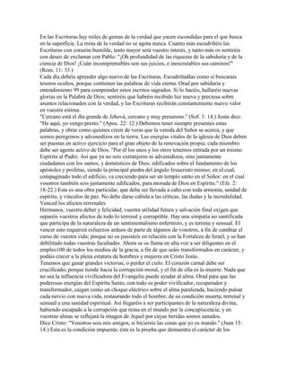 En las Escrituras hay miles de gemas de la verdad que yacen escondidas para el que busca
en la superficie. La mina de la verdad no se agota nunca. Cuanto más escudriñéis las
Escrituras con corazón humilde, tanto mayor será vuestro interés, y tanto más os sentiréis
con deseo de exclamar con Pablo: "¡Oh profundidad de las riquezas de la sabiduría y de la
ciencia de Dios! ¡Cuán incomprensibles son sus juicios, e inescrutables sus caminos!"
(Rom. 11: 33.)
Cada día debéis aprender algo nuevo de las Escrituras. Escudriñadlas como si buscarais
tesoros ocultos, porque contienen las palabras de vida eterna. Orad por sabiduría y
entendimiento 99 para comprender estos escritos sagrados. Si lo hacéis, hallaréis nuevas
glorias en la Palabra de Dios; sentiréis que habréis recibido luz nueva y preciosa sobre
asuntos relacionados con la verdad, y las Escrituras recibirán constantemente nuevo valor
en vuestra estima.
"Cercano está el día grande de Jehová, cercano y muy presuroso." (Sof. 1: 14.) Jesús dice:
"He aquí, yo vengo presto." (Apoc. 22: 12.) Debemos tener siempre presentes estas
palabras, y obrar como quienes creen de veras que la venida del Señor se acerca, y que
somos peregrinos y advenedizos en la tierra. Las energías vitales de la iglesia de Dios deben
ser puestas en activo ejercicio para el gran objeto de la renovación propia; cada miembro
debe ser agente activo de Dios. "Por él los unos y los otros tenemos entrada por un mismo
Espíritu al Padre. Así que ya no sois extranjeros ni advenedizos, sino juntamente
ciudadanos con los santos, y domésticos de Dios; edificados sobre el fundamento de los
apóstoles y profetas, siendo la principal piedra del ángulo Jesucristo mismo; en el cual,
compaginado todo el edificio, va creciendo para ser un templo santo en el Señor: en el cual
vosotros también sois juntamente edificados, para morada de Dios en Espíritu." (Efe. 2:
18-22.) Esta es una obra particular, que debe ser llevada a cabo con toda armonía, unidad de
espíritu, y vínculos de paz. No debe darse cabida a las críticas, las dudas y la incredulidad.
Venced los afectos terrenales
Hermanos, vuestro deber y felicidad, vuestra utilidad futura y salvación final exigen que
separéis vuestros afectos de todo lo terrenal y corruptible. Hay una simpatía no santificada
que participa de la naturaleza de un sentimentalismo enfermizo, y es terrena y sensual. El
vencer esto requerirá esfuerzos arduos de parte de algunos de vosotros, a fin de cambiar el
curso de vuestra vida; porque no os pusisteis en relación con la Fortaleza de Israel, y se han
debilitado todas vuestras facultades. Ahora se os llama en alta voz a ser diligentes en el
empleo100 de todos los medios de la gracia, a fin de que seáis transformados en carácter, y
podáis crecer a la plena estatura de hombres y mujeres en Cristo Jesús.
Tenemos que ganar grandes victorias, o perder el cielo. El corazón carnal debe ser
crucificado; porque tiende hacia la corrupción moral, y el fin de ella es la muerte. Nada que
no sea la influencia vivificadora del Evangelio puede ayudar al alma. Orad para que las
poderosas energías del Espíritu Santo, con todo su poder vivificador, recuperador y
transformador, caigan como un choque eléctrico sobre el alma paralizada, haciendo pulsar
cada nervio con nueva vida, restaurando todo el hombre, de su condición muerta, terrenal y
sensual a una sanidad espiritual. Así llegaréis a ser participantes de la naturaleza divina,
habiendo escapado a la corrupción que reina en el mundo por la concupiscencia; y en
vuestras almas se reflejará la imagen de Aquel por cuyas heridas somos sanados.
Dice Cristo: "Vosotros sois mis amigos, si hiciereis las cosas que yo os mando." (Juan 15:
14.) Esta es la condición impuesta; ésta es la prueba que demuestra el carácter de los
 