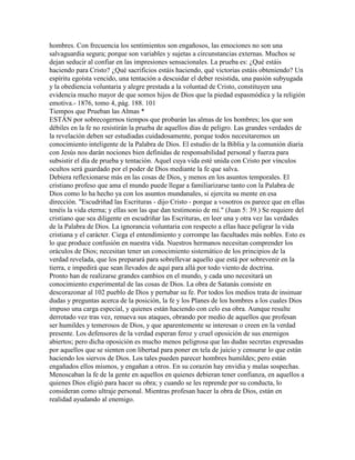 hombres. Con frecuencia los sentimientos son engañosos, las emociones no son una
salvaguardia segura; porque son variables y sujetas a circunstancias externas. Muchos se
dejan seducir al confiar en las impresiones sensacionales. La prueba es: ¿Qué estáis
haciendo para Cristo? ¿Qué sacrificios estáis haciendo, qué victorias estáis obteniendo? Un
espíritu egoísta vencido, una tentación a descuidar el deber resistida, una pasión subyugada
y la obediencia voluntaria y alegre prestada a la voluntad de Cristo, constituyen una
evidencia mucho mayor de que somos hijos de Dios que la piedad espasmódica y la religión
emotiva.- 1876, tomo 4, pág. 188. 101
Tiempos que Prueban las Almas *
ESTÁN por sobrecogernos tiempos que probarán las almas de los hombres; los que son
débiles en la fe no resistirán la prueba de aquellos días de peligro. Las grandes verdades de
la revelación deben ser estudiadas cuidadosamente, porque todos necesitaremos un
conocimiento inteligente de la Palabra de Dios. El estudio de la Biblia y la comunión diaria
con Jesús nos darán nociones bien definidas de responsabilidad personal y fuerza para
subsistir el día de prueba y tentación. Aquel cuya vida esté unida con Cristo por vínculos
ocultos será guardado por el poder de Dios mediante la fe que salva.
Debiera reflexionarse más en las cosas de Dios, y menos en los asuntos temporales. El
cristiano profeso que ama el mundo puede llegar a familiarizarse tanto con la Palabra de
Dios como lo ha hecho ya con los asuntos mundanales, si ejercita su mente en esa
dirección. "Escudriñad las Escrituras - dijo Cristo - porque a vosotros os parece que en ellas
tenéis la vida eterna; y ellas son las que dan testimonio de mí." (Juan 5: 39.) Se requiere del
cristiano que sea diligente en escudriñar las Escrituras, en leer una y otra vez las verdades
de la Palabra de Dios. La ignorancia voluntaria con respecto a ellas hace peligrar la vida
cristiana y el carácter. Ciega el entendimiento y corrompe las facultades más nobles. Esto es
lo que produce confusión en nuestra vida. Nuestros hermanos necesitan comprender los
oráculos de Dios; necesitan tener un conocimiento sistemático de los principios de la
verdad revelada, que los preparará para sobrellevar aquello que está por sobrevenir en la
tierra, e impedirá que sean llevados de aquí para allá por todo viento de doctrina.
Pronto han de realizarse grandes cambios en el mundo, y cada uno necesitará un
conocimiento experimental de las cosas de Dios. La obra de Satanás consiste en
descorazonar al 102 pueblo de Dios y pertubar su fe. Por todos los medios trata de insinuar
dudas y preguntas acerca de la posición, la fe y los Planes de los hombres a los cuales Dios
impuso una carga especial, y quienes están haciendo con celo esa obra. Aunque resulte
derrotado vez tras vez, renueva sus ataques, obrando por medio de aquellos que profesan
ser humildes y temerosos de Dios, y que aparentemente se interesan o creen en la verdad
presente. Los defensores de la verdad esperan feroz y cruel oposición de sus enemigos
abiertos; pero dicha oposición es mucho menos peligrosa que las dudas secretas expresadas
por aquellos que se sienten con libertad para poner en tela de juicio y censurar lo que están
haciendo los siervos de Dios. Los tales pueden parecer hombres humildes; pero están
engañados ellos mismos, y engañan a otros. En su corazón hay envidia y malas sospechas.
Menoscaban la fe de la gente en aquellos en quienes debieran tener confianza, en aquellos a
quienes Dios eligió para hacer su obra; y cuando se les reprende por su conducta, lo
consideran como ultraje personal. Mientras profesan hacer la obra de Dios, están en
realidad ayudando al enemigo.
 