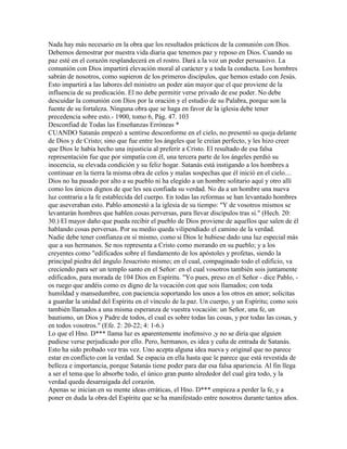 Nada hay más necesario en la obra que los resultados prácticos de la comunión con Dios.
Debemos demostrar por nuestra vida diaria que tenemos paz y reposo en Dios. Cuando su
paz esté en el corazón resplandecerá en el rostro. Dará a la voz un poder persuasivo. La
comunión con Dios impartirá elevación moral al carácter y a toda la conducta. Los hombres
sabrán de nosotros, como supieron de los primeros discípulos, que hemos estado con Jesús.
Esto impartirá a las labores del ministro un poder aún mayor que el que proviene de la
influencia de su predicación. El no debe permitir verse privado de ese poder. No debe
descuidar la comunión con Dios por la oración y el estudio de su Palabra, porque son la
fuente de su fortaleza. Ninguna obra que se haga en favor de la iglesia debe tener
precedencia sobre esto.- 1900, tomo 6, Pág. 47. 103
Desconfiad de Todas las Enseñanzas Erróneas *
CUANDO Satanás empezó a sentirse desconforme en el cielo, no presentó su queja delante
de Dios y de Cristo; sino que fue entre los ángeles que le creían perfecto, y les hizo creer
que Dios le había hecho una injusticia al preferir a Cristo. El resultado de esa falsa
representación fue que por simpatía con él, una tercera parte de los ángeles perdió su
inocencia, su elevada condición y su feliz hogar. Satanás está instigando a los hombres a
continuar en la tierra la misma obra de celos y malas sospechas que él inició en el cielo....
Dios no ha pasado por alto a su pueblo ni ha elegido a un hombre solitario aquí y otro allí
como los únicos dignos de que les sea confiada su verdad. No da a un hombre una nueva
luz contraria a la fe establecida del cuerpo. En todas las reformas se han levantado hombres
que aseveraban esto. Pablo amonestó a la iglesia de su tiempo: "Y de vosotros mismos se
levantarán hombres que hablen cosas perversas, para llevar discípulos tras si." (Hech. 20:
30.) El mayor daño que pueda recibir el pueblo de Dios proviene de aquellos que salen de él
hablando cosas perversas. Por su medio queda vilipendiado el camino de la verdad.
Nadie debe tener confianza en sí mismo, como si Dios le hubiese dado una luz especial más
que a sus hermanos. Se nos representa a Cristo como morando en su pueblo; y a los
creyentes como "edificados sobre el fundamento de los apóstoles y profetas, siendo la
principal piedra del ángulo Jesucristo mismo; en el cual, compaginado todo el edificio, va
creciendo para ser un templo santo en el Señor: en el cual vosotros también sois juntamente
edificados, para morada de 104 Dios en Espíritu. "Yo pues, preso en el Señor - dice Pablo, -
os ruego que andéis como es digno de la vocación con que sois llamados; con toda
humildad y mansedumbre, con paciencia soportando los unos a los otros en amor; solicitas
a guardar la unidad del Espíritu en el vínculo de la paz. Un cuerpo, y un Espíritu; como sois
también llamados a una misma esperanza de vuestra vocación: un Señor, una fe, un
bautismo, un Dios y Padre de todos, el cual es sobre todas las cosas, y por todas las cosas, y
en todos vosotros." (Efe. 2: 20-22; 4: 1-6.)
Lo que el Hno. D*** llama luz es aparentemente inofensivo ,y no se diría que alguien
pudiese verse perjudicado por ello. Pero, hermanos, es idea y cuña de entrada de Satanás.
Esto ha sido probado vez tras vez. Uno acepta alguna idea nueva y original que no parece
estar en conflicto con la verdad. Se espacia en ella hasta que le parece que está revestida de
belleza e importancia, porque Satanás tiene poder para dar esa falsa apariencia. Al fin llega
a ser el tema que lo absorbe todo, el único gran punto alrededor del cual gira todo, y la
verdad queda desarraigada del corazón.
Apenas se inician en su mente ideas erráticas, el Hno. D*** empieza a perder la fe, y a
poner en duda la obra del Espíritu que se ha manifestado entre nosotros durante tantos años.
 