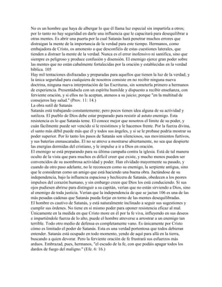 No es un hombre que haya de albergar lo que él llama luz especial sin impartirla a otros;
por lo tanto no hay seguridad en darle una influencia que le capacitará para desequilibrar a
otras mentes. Es abrir una puerta por la cual Satanás hará penetrar muchos errores que
distraigan la mente de la importancia de la verdad para este tiempo. Hermanos, como
embajadora de Cristo, os amonesto a que desconfiéis de estas cuestiones laterales, que
tienden a distraer la mente de la verdad. Nunca es el error inofensivo ni santifica, sino que
siempre es peligroso y produce confusión y disensión. El enemigo ejerce gran poder sobre
las mentes que no están cabalmente fortalecidas por la oración y establecidas en la verdad
bíblica. 105
Hay mil tentaciones disfrazadas y preparadas para aquellos que tienen la luz de la verdad; y
la única seguridad para cualquiera de nosotros consiste en no recibir ninguna nueva
doctrina, ninguna nueva interpretación de las Escrituras, sin someterla primero a hermanos
de experiencia. Presentádsela con un espíritu humilde y dispuesto a recibir enseñanza, con
ferviente oración, y si ellos no la aceptan, ateneos a su juicio; porque "en la multitud de
consejeros hay salud." (Prov. 11: 14.)
La obra sutil de Satanás
Satanás está trabajando constantemente; pero pocos tienen idea alguna de su actividad y
sutileza. El pueblo de Dios debe estar preparado para resistir al astuto enemigo. Esta
resistencia es lo que Satanás teme. El conoce mejor que nosotros el límite de su poder, y
cuán fácilmente puede ser vencido si le resistimos y le hacemos frente. Por la fuerza divina,
el santo más débil puede más que él y todos sus ángeles, y si se le probase podría mostrar su
poder superior. Por lo tanto los pasos de Satanás son silenciosos, sus movimientos furtivos,
y sus baterías enmascaradas. El no se atreve a mostrarse abiertamente, no sea que despierte
las energías dormidas del cristiano, y le impulse a ir a Dios en oración.
El enemigo se está preparando para su última campaña contra la iglesia. Está de tal manera
oculto de la vista que para muchos es difícil creer que existe, y mucho menos pueden ser
convencidos de su asombrosa actividad y poder. Han olvidado mayormente su pasado, y
cuando da otro paso adelante, no le reconocen como su enemigo, la serpiente antigua, sino
que le consideran como un amigo que está haciendo una buena obra. Jactándose de su
independencia, bajo la influencia espaciosa y hechicera de Satanás, obedecen a los peores
impulsos del corazón humano, y sin embargo creen que Dios los está conduciendo. Si sus
ojos pudiesen abrirse para distinguir a su capitán, verían que no están sirviendo a Dios, sino
al enemigo de toda justicia. Verían que la independencia de que se jactan 106 es una de las
más pesadas cadenas que Satanás pueda forjar en torno de las mentes desequilibradas.
El hombre es cautivo de Satanás, y está naturalmente inclinado a seguir sus sugestiones y
cumplir sus órdenes. No tiene en sí mismo poder para oponer resistencia eficaz al mal.
Únicamente en la medida en que Cristo more en él por la fe viva, influyendo en sus deseos
e impartiéndole fuerza de lo alto, puede el hombre atreverse a arrostrar a un enemigo tan
terrible. Todo otro medio de defensa es completamente vano. Es únicamente por Cristo
cómo es limitado el poder de Satanás. Esta es una verdad portentosa que todos debieran
entender. Satanás está ocupado en todo momento, yendo de aquí para allá en la tierra,
buscando a quien devorar. Pero la ferviente oración de fe frustrará sus esfuerzos más
arduos. Embrazad, pues, hermanos, "el escudo de la fe, con que podáis apagar todos los
dardos de fuego del maligno." (Efe. 6: 16.)
 
