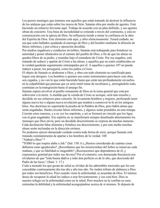 Los peores enemigos que tenemos son aquellos que están tratando de destruir la influencia
de los atalayas que están sobre los muros de Sión. Satanás obra por medio de agentes. Está
haciendo un esfuerzo ferviente aquí. Trabaja de acuerdo con un plan definido, y sus agentes
obran de concierto. Una línea de incredulidad se extiende a través del continente, y está en
comunicación con la iglesia de Dios. Su influencia tiende a minar la confianza en la obra
del Espíritu de Dios. Este elemento está aquí, y obra silenciosamente. Tened cuidado, no
sea que seáis hallados ayudando al enemigo de Dios y del hombre mediante la difusión de
falsos informes, y por crítica y oposición decidida.
Por medios engañosos y conductos invisibles, Satanás está trabajando para fortalecer su
autoridad y poner obstáculos en el camino del pueblo de Dios, a fin de que las almas no
queden libres de su poder, y reunidas bajo el estandarte de Cristo. Por sus engaños, está
tratando de seducir y apartar de Cristo a las almas, y aquellos que no estén establecidos en
la verdad quedarán seguramente entrampados por él. A aquellos a quienes 107 no pueda
inducir a pecar, los perseguirá, como los judíos a Cristo.
El objeto de Satanás es deshonrar a Dios, y obra con todo elemento no santificado para
lograr este designio. Los hombres a quienes usa como instrumentos para hacer esta obra,
son cegados, y no ven lo que están haciendo hasta que están tan profundamente envueltos
en la culpabilidad que piensan que ya sería inútil tratar de recobrarse y, arriesgándolo todo,
continúan en la transgresión hasta el amargo fin.
Satanás espera envolver al pueblo remanente de Dios en la ruina general que está por
sobrevenir a la tierra. A medida que la venida de Cristo se acerque, será más resuelto y
decidido en sus esfuerzos para vencerlo. Se levantarán hombres y mujeres, profesando tener
alguna nueva luz o alguna nueva revelación que tenderá a conmover la fe en los antiguos
hitos. Sus doctrinas no soportarán la prueba de la Palabra de Dios, pero habrá almas que
serán engañadas. Harán circular falsos informes, y algunos serán prendidos en esta trampa.
Creerán estos rumores, y a su vez los repetirán, y así se formará un vínculo que los ligue
con el gran engañador. Ese espíritu no se manifestará siempre desafiando abiertamente los
mensajes que Dios envía; pero un decidido descreimiento se expresa de muchas maneras.
Cada declaración falsa alimenta y fortalece ese descreimiento, y por este medio muchas
almas serán inclinadas en la dirección errónea.
No podemos ejercer demasiado cuidado contra toda forma de error, porque Satanás está
tratando constantemente de apartar a los hombres de la verdad. 108
"Alabad a Dios" *
"TODO lo que respira alabe a Jah." (Sal. 150: 6.) ¿Hemos considerado de cuántas cosas
debemos estar agradecidos? ¿Recordamos que las misericordias del Señor se renuevan cada
mañana, y que su fidelidad es inagotable? ¿Reconocemos que dependemos de él, y
expresamos gratitud por todos sus favores? Por el contrario, con demasiada frecuencia nos
olvidamos de que "toda buena dádiva y todo don perfecto es de lo alto, que desciende del
Padre de las luces." (Sant. 1: 17.)
Cuán a menudo los que gozan de salud se olvidan de las admirables mercedes que les son
concedidas continuamente día tras día y año tras año. No rinden tributo de alabanza a Dios
por todos sus beneficios. Pero cuando viene la enfermedad, se acuerdan de Dios. El intenso
deseo de recuperar la salud los induce a orar fervientemente; y eso está bien. Dios es
nuestro refugio en la enfermedad como en la salud. Pero muchos no le confían su caso;
estimulan la debilidad y la enfermedad acongojándose acerca de sí mismos. Si dejasen de
 