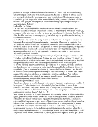probado en el fuego. Podemos obtenerlo únicamente de Cristo. Todo buscador sincero y
ferviente llegará a participar de la naturaleza divina. Su alma se llenará de intenso anhelo
por conocer la plenitud del amor que supera todo conocimiento. Mientras progrese en la
vida divina, podrá comprender mejor las verdades elevadas y ennoblecedoras de la Palabra
de Dios, hasta que, por contemplación, será transformado y capacitado para reflejar la
semejanza de su Redentor. 19
La Envidia y la Crítica *
LA ENVIDIA no es simplemente una perversión del carácter, sino un disturbio que
trastorna todas las facultades. Empezó con Satanás. El deseaba ser el primero en el cielo, y,
porque no podía tener todo el poder y la gloria que buscaba, se rebeló contra el gobierno de
Dios. Envidió a nuestros primeros padres, y los indujo a pecar, y así los arruinó a ellos y a
toda la familia humana.
El hombre envidioso cierra los ojos para no ver las buenas cualidades y nobles acciones de
los demás. Está siempre listo para despreciar y representar falsamente lo excelente. Con
frecuencia los hombres confiesan y abandonan otras faltas; pero poco puede esperarse del
envidioso. Puesto qué el envidiar a una persona es admitir que ella es superior, el orgullo no
permitirá ninguna concesión. Si se hace un esfuerzo para convencer de su pecado a la
persona envidiosa, se exacerba aún más contra el objeto de su pasión, y con demasiada
frecuencia permanece incurable.
El envidioso difunde veneno dondequiera que vaya, enajenando amigos, y levantando odio
y rebelión contra Dios y los hombres. Trata de que se le considere el mejor y el mayor, no
mediante esfuerzos heroicos y abnegados para alcanzar el blanco de la excelencia él mismo,
sino permaneciendo donde está, y disminuyendo el mérito de los esfuerzos ajenos ....
El apóstol Santiago declara que la lengua que se deleita en el agravio, la lengua chismosa
que dice: Cuente, que yo también le contaré, es inflamada del infierno. Esparce tizones por
todos lados. ¿Qué le importa al sembrador de chismes si difama al inocente? No detendrá
su mala obra, aunque destruya la esperanza y el valor en quienes ya se hunden bajo 20 sus
cargas. Sólo le interesa satisfacer su propensión a sembrar escándalos. Aun profesos
cristianos cierran los ojos a todo lo que es puro, honrado, noble y amable, para atesorar
cuanto es objetaba y desagradable, y publicarlo al mundo. . . .
Una actitud generosa hacia todos
Cuando escuchamos el oprobio lanzado contra nuestro hermano, aceptamos este oprobio. A
la pregunta: "¿Quién habitará en tu tabernáculo? ¿Quién residirá en el monte de tu
santidad?" el salmista respondió: "El que anda en integridad, y obra justicia, y habla verdad
en su corazón. El que no detrae con su lengua, ni hace mal a su prójimo, ni contra su
prójimo acoge oprobio alguno." (Sal. 15: 1-3.)
¡Qué mundo de chismes se evitaría, si cada uno recordase que los que le hablan de las faltas
ajenas, publicarán con la misma libertad sus faltas en una oportunidad favorable. Debemos
esforzarnos por pensar bien de todos, especialmente de nuestros hermanos, a menos que
estemos obligados a pensar de otra manera. No debemos dar apresurado crédito a los malos
informes. Son con frecuencia el resultado de la envidia o de la incomprensión, o pueden
proceder de la exageración o de la revelación parcial de los hechos. Los celos y las
sospechas, una vez que se les ha dado cabida, se difunden como las semillas del cardo. Si
un hermano se extravía, entonces es el momento de mostrar nuestro verdadero interés en él.
Vayamos a él con bondad, oremos con él y por él, recordando el precio infinito que Cristo
 