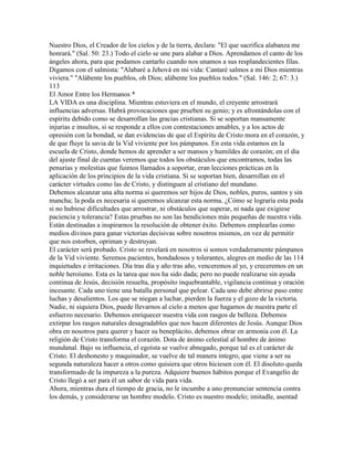 Nuestro Dios, el Creador de los cielos y de la tierra, declara: "El que sacrifica alabanza me
honrará." (Sal. 50: 23.) Todo el cielo se une para alabar a Dios. Aprendamos el canto de los
ángeles ahora, para que podamos cantarlo cuando nos unamos a sus resplandecientes filas.
Digamos con el salmista: "Alabaré a Jehová en mi vida: Cantaré salmos a mi Dios mientras
viviera." "Alábente los pueblos, oh Dios; alábente los pueblos todos." (Sal. 146: 2; 67: 3.)
113
El Amor Entre los Hermanos *
LA VIDA es una disciplina. Mientras estuviera en el mundo, el creyente arrostrará
influencias adversas. Habrá provocaciones que prueben su genio; y es afrontándolas con el
espíritu debido como se desarrollan las gracias cristianas. Si se soportan mansamente
injurias e insultos, si se responde a ellos con contestaciones amables, y a los actos de
opresión con la bondad, se dan evidencias de que el Espíritu de Cristo mora en el corazón, y
de que fluye la savia de la Vid viviente por los pámpanos. En esta vida estamos en la
escuela de Cristo, donde hemos de aprender a ser mansos y humildes de corazón; en el día
del ajuste final de cuentas veremos que todos los obstáculos que encontramos, todas las
penurias y molestias que fuimos llamados a soportar, eran lecciones prácticas en la
aplicación de los principios de la vida cristiana. Si se soportan bien, desarrollan en el
carácter virtudes como las de Cristo, y distinguen al cristiano del mundano.
Debemos alcanzar una alta norma si queremos ser hijos de Dios, nobles, puros, santos y sin
mancha; la poda es necesaria si queremos alcanzar esta norma. ¿Cómo se lograría esta poda
si no hubiese dificultades que arrostrar, ni obstáculos que superar, ni nada que exigiese
paciencia y tolerancia? Estas pruebas no son las bendiciones más pequeñas de nuestra vida.
Están destinadas a inspirarnos la resolución de obtener éxito. Debemos emplearlas como
medios divinos para ganar victorias decisivas sobre nosotros mismos, en vez de permitir
que nos estorben, opriman y destruyan.
El carácter será probado. Cristo se revelará en nosotros si somos verdaderamente pámpanos
de la Vid viviente. Seremos pacientes, bondadosos y tolerantes, alegres en medio de las 114
inquietudes e irritaciones. Día tras día y año tras año, venceremos al yo, y creceremos en un
noble heroísmo. Esta es la tarea que nos ha sido dada; pero no puede realizarse sin ayuda
continua de Jesús, decisión resuelta, propósito inquebrantable, vigilancia continua y oración
incesante. Cada uno tiene una batalla personal que pelear. Cada uno debe abrirse paso entre
luchas y desalientos. Los que se niegan a luchar, pierden la fuerza y el gozo de la victoria.
Nadie, ni siquiera Dios, puede llevarnos al cielo a menos que hagamos de nuestra parte el
esfuerzo necesario. Debemos enriquecer nuestra vida con rasgos de belleza. Debemos
extirpar los rasgos naturales desagradables que nos hacen diferentes de Jesús. Aunque Dios
obra en nosotros para querer y hacer su beneplácito, debemos obrar en armonía con él. La
religión de Cristo transforma el corazón. Dota de ánimo celestial al hombre de ánimo
mundanal. Bajo su influencia, el egoísta se vuelve abnegado, porque tal es el carácter de
Cristo. El deshonesto y maquinador, se vuelve de tal manera integro, que viene a ser su
segunda naturaleza hacer a otros como quisiera que otros hiciesen con él. El disoluto queda
transformado de la impureza a la pureza. Adquiere buenos hábitos porque el Evangelio de
Cristo llegó a ser para él un sabor de vida para vida.
Ahora, mientras dura el tiempo de gracia, no le incumbe a uno pronunciar sentencia contra
los demás, y considerarse un hombre modelo. Cristo es nuestro modelo; imitadle, asentad
 