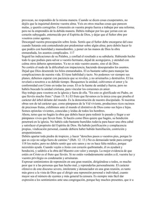 provocan, no respondáis de la misma manera. Cuando se dicen cosas exasperantes, no
dejéis que la inquietud domine vuestra alma. Veis en otros muchas cosas que parecen
malas, y queréis corregirlas. Comenzáis en vuestra propia fuerza a trabajar por una reforma;
pero no la emprendéis de la debida manera. Debéis trabajar por los que yerran con un
corazón subyugado, enternecido por el Espíritu de Dios, y dejar que el Señor obre por
vosotros como agentes.
Descargad vuestra preocupación sobre Jesús. Sentís que el Señor debe encargarse del caso
cuando Satanás está contendiendo por predominar sobre algún alma; pero debéis hacer lo
que podéis con humildad y mansedumbre, y poner en las manos de Dios la obra
enmarañada, los asuntos complicados. 117
Seguid las indicaciones de su Palabra, y confiad el resultado a su sabiduría. Habiendo hecho
todo lo que podíais para salvar a vuestro hermano, dejad de acongojaros, y atended con
calma otros deberes apremiantes. Ya no es más vuestro asunto, sino el de Dios.
No cortéis el nudo de la dificultad con impaciencia, haciendo desesperados los asuntos.
Dejad que Dios desenrede los hilos enmarañados. El es bastante sabio para manejar las
complicaciones de nuestra vida. El tiene habilidad y tacto. No podemos ver siempre sus
planes; debemos esperar con paciencia que se revelen, y no arruinarlos y destruirlos. El los
revelará a nosotros a su debido tiempo. Busquemos la unidad, cultivemos el amor y la
conformidad con Cristo en todas las cosas. El es la fuente de unidad y fuerza; pero no
habéis buscado la unidad cristiana, para vincular los corazones en amor.
Hay trabajo para vosotros en la iglesia y fuera de ella. "En esto es glorificado mi Padre, en
que llevéis mucho fruto." (Juan 15: 8.) El fruto que llevamos es la única cosa que prueba el
carácter del árbol delante del mundo. Es la demostración de nuestro discipulado. Si nuestras
obras son de tal carácter que, como pámpanos de la Vid viviente, producimos ricos racimos
de preciosas frutas, exhibimos ante el mundo el distintivo de Dios como sus hijos e hijas.
Somos epístolas vivientes, conocidas y leídas de todos los hombres.
Ahora, temo que no hagáis la obra que debéis hacer para redimir lo pasado y llegar a ser
pámpanos vivos que lleven fruto. Si hacéis como Dios quiere que hagáis, su bendición
penetrará en la iglesia. No habéis sido bastante humildes todavía para hacer una obra cabal
y satisfacer el propósito del Espíritu de Dios. Ha habido justificación y complacencia
propias, vindicación personal, cuando debiera haber habido humillación, contrición y
arrepentimiento.
Debéis apartar toda piedra de tropiezo, y hacer "derechos pasos a vuestros pies, porque lo
que es cojo no salga fuera de camino." (Heb. 12: 13.) No es demasiado tarde para corregir
118 los males; pero no debéis sentir que sois sanos y no os hace falta médico, porque
necesitáis ayuda. Cuando vayáis a Jesús con corazón quebrantado, él os ayudará y
bendecirá, y saldréis a la obra del Maestro con valor y energía. La mejor evidencia de que
estáis en Cristo es el fruto que lleváis. Si no estáis verdaderamente unidos a él, vuestra luz y
vuestro privilegio os condenarán y arruinaran.
Expresar sentimientos de reprensión en una gran reunión, dirigiéndose a todos, es mucho
peor que ir a las personas que han hecho mal, y reprenderlas personalmente. El carácter
ofensivo de este discurso severo, intolerante y denunciador en una gran reunión, es tanto
más grave a la vista de Dios que el dirigir una reprensión personal e individual, cuanto
mayor sea el número de oyentes y más general la censura. Es siempre más fácil dar
expresión a los sentimientos ante una congregación, porque hay muchos presentes, que ir a
 