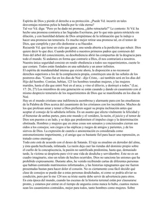 Espíritu de Dios y pierde el derecho a su protección. ¿Puede Vd. incurrir en tales
desventajas mientras pelea la batalla por la vida eterna?
Tal vez Vd. diga: "Pero yo he dado mi promesa, ¿debo retractarla?" Le contesto: Si Vd. ha
hecho una promesa contraria a las Sagradas Escrituras, por lo que más quiera retráctela sin
dilación, y con humildad delante de Dios arrepiéntase de la infatuación que la indujo a
hacer una promesa tan temeraria. Es mucho mejor retirar una promesa tal, en el temor de
Dios, que cumplirla y por ello deshonrar a su Hacedor.
Recuerde Vd. que tiene un cielo que ganar, una senda abierta a la perdición que rehuir. Dios
quiere decir lo que dice. Cuando prohibió a nuestros primeros padres que comiesen del
fruto del árbol del conocimiento, su desobediencia abrió las compuertas de la desgracia para
todo el mundo. Si andamos en forma que contraríe a Dios, él nos contrariará a nosotros.
Nuestra única seguridad consiste en rendir obediencia a todos sus requerimientos, cueste lo
que costare. Todos están fundados en una sabiduría y un amor infinitos.
El espíritu de mundanalidad intensa que existe ahora, la disposición a no reconocer
derechos superiores a los de la complacencia propia, constituyen una de las señales de los
postreros días. "Como fue en los días de Noé - dijo Cristo, - así también será en los días del
Hijo del hombre. Comían, bebían, 123 los hombres tomaban mujeres, y las mujeres
maridos, hasta el día que entró Noé en el arca; y vino el diluvio, y destruyó a todos." (Luc.
17: 26, 27) Los miembros de esta generación se están casando y dando en casamiento con el
mismo desprecio temerario de los requerimientos de Dios que se manifestaba en los días de
Noé.
Hay en el mundo cristiano una indiferencia asombrosa y alarmante para con las enseñanzas
de la Palabra de Dios acerca del casamiento de los cristianos con los incrédulos. Muchos de
los que profesan amar y temer a Dios prefieren seguir su propia inclinación antes que
aceptar el consejo de la sabiduría infinita. En un asunto que afecta vitalmente la felicidad y
el bienestar de ambas partes, para este mundo y el venidero, la razón, el juicio y el temor de
Dios son puestos a un lado, y se deja que predominen el impulso ciego y la determinación
obstinada. Hombres y mujeres que en otras cosas son sensatos y concienzudos cierran sus
oídos a los consejos; son ciegos a las súplicas y ruegos de amigos y parientes, y de los
siervos de Dios. La expresión de cautela o amonestación es considerada como
entrometimiento impertinente, y el amigo que es bastante fiel para hacer una reprensión, es
tratado como enemigo.
Todo esto está de acuerdo con el deseo de Satanás. El teje su ensalmo en derredor del alma,
y ésta queda hechizada, infatuada. La razón deja caer las riendas del dominio propio sobre
el cuello de la concupiscencia, la pasión no santificada predomina, hasta que, demasiado
tarde, la víctima se despierta para vivir una vida de desdicha y servidumbre. Este no es un
cuadro imaginario, sino un relato de hechos ocurridos. Dios no sanciona las uniones que ha
prohibido expresamente. Durante años, he venido recibiendo cartas de diferentes personas
que habían contraído matrimonios infortunados, y las historias repugnantes que me fueron
presentadas bastan para hacer doler el corazón. No es ciertamente cosa fácil decidir qué
clase de consejos se puede dar a estas personas desdichadas, ni como se podría aliviar su
condición, pero por lo me 124 nos su triste suerte debe servir de advertencia para otros.
En esta época del mundo, cuando las escenas de la historia terrenal están por clausurarse
pronto, y estamos por entrar en el tiempo de angustia como nunca lo hubo, cuantos menos
sean los casamientos contraídos, mejor para todos, tanto hombres como mujeres. Sobre
 