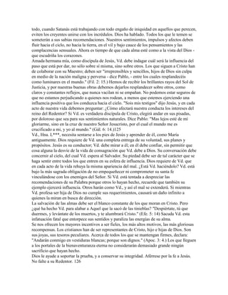 todo, cuando Satanás está trabajando con todo engaño de iniquidad en aquellos que perecen,
eviten los creyentes unirse con los incrédulos. Dios ha hablado. Todos los que le temen se
someterán a sus sabias recomendaciones. Nuestros sentimientos, impulsos y afectos deben
fluir hacia el ciclo, no hacia la tierra, en el vil y bajo cauce de los pensamientos y las
complacencias sensuales. Ahora es tiempo de que cada alma esté como a la vista del Dios -
que escudriña los corazones.
Amada hermana mía, como discípula de Jesús, Vd. debe indagar cuál será la influencia del
paso que está por dar, no sólo sobre sí misma, sino sobre otros. Los que siguen a Cristo han
de colaborar con su Maestro; deben ser "irreprensibles y sencillos, hijos de Dios sin culpa
en medio de la nación maligna y perversa - dice Pablo, - entre los cuales resplandecéis
como luminares en el mundo." (Fil. 2: 15.) Hemos de recibir los brillantes rayos del Sol de
Justicia, y por nuestras buenas obras debemos dejarlos resplandecer sobre otros, como
claros y constantes reflejos, que nunca vacilan ni se empañan. No podemos estar seguros de
que no estamos perjudicando a quienes nos rodean, a menos que estemos ejerciendo una
influencia positiva que los conduzca hacia el cielo. "Sois mis testigos" dijo Jesús, y en cada
acto de nuestra vida debemos preguntar: ¿Cómo afectará nuestra conducta los intereses del
reino del Redentor? Si Vd. es verdadera discípula de Cristo, elegirá andar en sus pisadas,
por doloroso que sea para sus sentimientos naturales. Dice Pablo: "Mas lejos esté de mí
gloriarme, sino en la cruz de nuestro Señor Jesucristo, por el cual el mundo me es
crucificado a mi, y yo al mundo." (Gál. 6: 14.)125
Vd., Hna. L***, necesita sentarse a los pies de Jesús y aprender de él, como María
antiguamente. Dios requiere de Vd. una completa entrega de su voluntad, sus planes y
propósitos. Jesús es su conductor; Vd. debe mirar a él; en él debe confiar, sin permitir que
cosa alguna la desvíe de la vida de consagración que Vd. debe a Dios. Su conversación debe
concernir al cielo, del cual Vd. espera al Salvador. Su piedad debe ser de tal carácter que se
haga sentir entre todos los que entren en su esfera de influencia. Dios requiere de Vd. que
en cada acto de la vida rehuya la misma apariencia del mal. ¿Está Vd. haciéndolo? Vd. está
bajo la más sagrada obligación de no empequeñecer ni comprometer su santa fe
vinculándose con los enemigos del Señor. Si Vd. está tentada a despreciar las
recomendaciones de su Palabra porque otros lo hayan hecho, recuerde que también su
ejemplo ejercerá influencia. Otros harán como Vd., y así el mal se extenderá. Si mientras
Vd. profesa ser hija de Dios no cumple sus requerimientos, causará un daño infinito a
quienes la miran en busca de dirección.
La salvación de las almas debe ser el blanco constante de los que moran en Cristo. Pero
¿qué ha hecho Vd. para alabar a Aquel que la sacó de las tinieblas? "Despiértate, tú que
duermes, y levántate de los muertos, y te alumbrará Cristo." (Efe. 5: 14) Sacuda Vd. esta
infatuación fatal que entorpece sus sentidos y paraliza las energías de su alma.
Se nos ofrecen los mayores incentivos a ser fieles, los más altos motivos, las más gloriosas
recompensas. Los cristianos han de ser representantes de Cristo, hijo e hijas de Dios. Son
sus joyas, sus tesoros peculiares. Acerca de todos los que se mantengan firmes, declara:
"Andarán conmigo en vestiduras blancas; porque son dignos." (Apoc. 3: 4.) Los que lleguen
a los portales de la bienaventuranza eterna no considerarán demasiado grande ningún
sacrificio que hayan hecho.
Dios le ayude a soportar la prueba, y a conservar su integridad. Aférrese por la fe a Jesús.
No falte a su Redentor. 126
 