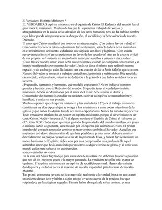 El Verdadero Espíritu Misionero *
EL VERDADERO espíritu misionero es el espíritu de Cristo. El Redentor del mundo fue el
gran modelo misionero. Muchos de los que le siguen han trabajado fervorosa y
abnegadamente en la causa de la salvación de los seres humanos; pero no ha habido hombre
cuya labor pueda compararse con la abnegación, el sacrificio y la benevolencia de nuestro
Dechado.
El amor que Cristo manifestó por nosotros es sin parangón. ¡Con cuánto fervor trabajó él!
Con cuánta frecuencia estaba solo orando fervientemente, sobre la ladera de la montaña o
en el retraimiento del huerto, exhalando sus súplicas con lloro y lágrimas. ¡Con cuánta
perseverancia insistió en sus peticiones en favor de los pecadores! Aun en la cruz se olvidó
de sus propios sufrimientos en su profundo amor por aquellos a quienes vino a salvar.
¡Cuán frío es nuestro amor, cuán débil nuestro interés, cuando se comparan con el amor y el
interés manifestados por nuestro Salvador! Jesús se dio a sí mismo para redimir nuestra
especie; y sin embargo, cuán fácilmente nos excusamos de dar a Jesús todo lo que tenemos.
Nuestro Salvador se sometió a trabajos cansadores, ignominia y sufrimiento. Fue repelido,
escarnecido, vilipendiado, mientras se dedicaba a la gran obra que había venido a hacer en
la tierra.
¿Preguntáis, hermanos y hermanas, qué modelo copiaremos? No os indico a hombres
grandes y buenos, sino al Redentor del mundo. Si queréis tener el verdadero espíritu
misionero, debéis ser dominados por el amor de Cristo; debéis mirar al Autor y
Consumador de nuestra fe, estudiar su carácter, cultivar su espíritu de mansedumbre y
humildad, y andar en sus pisadas.
Muchos suponen que el espíritu misionero y las cualidades 127para el trabajo misionero
constituyen un don especial que se otorga a los ministros y a unos pocos miembros de la
iglesia, y que todos los demás han de ser meros espectadores. Nunca ha habido mayor error.
Todo verdadero cristiano ha de poseer un espíritu misionero, porque el ser cristiano es ser
como Cristo. Nadie vive para sí, "y si alguno no tiene el Espíritu de Cristo, el tal no es de
él." (Rom. 8: 9.) Todo aquel que haya gustado las potestades del mundo venidero, sea joven
o anciano, sabio o ignorante, será movido por el espíritu que animaba a Cristo. El primer
impulso del corazón renovado consiste en traer a otros también al Salvador. Aquellos que
no poseen ese deseo dan muestras de que han perdido su primer amor; deben examinar
detenidamente su propio corazón a la luz de la palabra de Dios, y buscar fervientemente un
nuevo bautismo del Espíritu; deben orar por una comprensión más profunda de aquel
admirable amor que Jesús manifestó por nosotros al dejar el reino de gloria, y al venir a un
mundo caído para salvar a los que perecían.
somos epístolas vivientes
En la viña del Señor hay trabajo para cada uno de nosotros. No debemos buscar la posición
que nos dé los mayores goces o la mayor ganancia. La verdadera religión está exenta de
egoísmo. El espíritu misionero es un espíritu de sacrificio personal. Hemos de trabajar
dondequiera y en todas partes al máximo de nuestra capacidad, para la causa de nuestro
Maestro.
Tan pronto como una persona se ha convertido realmente a la verdad, brota en su corazón
un ardiente deseo de ir y hablar a algún amigo o vecino acerca de la preciosa luz que
resplandece en las páginas sagradas. En esta labor abnegada de salvar a otros, es una
 