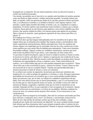 ha pagado por su redención. De esta manera podremos salvar un alma de la muerte, y
ocultar una multitud de pecados.
Una mirada, una palabra, aun el tono de la voz, pueden estar henchidos de mentira, penetrar
como una flecha en algún corazón, e infligir una herida incurable. Así puede echarse una
duda, un oprobio, sobre una persona por medio de la cual Dios quisiera realizar una buena
obra, y su influencia se marchita y su utilidad se destruye. Entre algunas especies 21de
animales, cuando algún miembro del rebaño es herido y cae, sus compañeros le asaltan y
despedazan. El mismo espíritu cruel manifiestan ciertos hombres y mujeres que se llaman
cristianos. Hacen gala de un celo farisaico para apedrear a otros menos culpables que ellos
mismos. Hay quienes señalan las faltas y los fracasos ajenos para apartar de sus propias
faltas y fracasos la atención, o para granjearse reputación de muy celosos para Dios y la
iglesia. 22
Se Condenan las Críticas y los Celos *
ME DUELE decir que hay lenguas indisciplinadas entre los miembros de la iglesia. Hay
lenguas falsas que se alimentan de la maldad. Hay lenguas astutas y murmuradoras. Hay
charla, impertinente entrometimiento, hábiles interrogaciones. Entre los amadores del
chisme, algunos son impulsados por la curiosidad, otros por los celos, muchos por el odio
contra aquellos por cuyo medio Dios ha hablado para reprenderlos. Todos estos elementos
discordantes trabajan. Algunos ocultan sus verdaderos sentimientos, mientras que otros
están ávidos de publicar todo lo que saben, o aun sospechan, de malo contra otros.
Vi que hasta el espíritu de perjurio, capaz de trocar la verdad en mentira, lo bueno en malo,
la inocencia en crimen, está ahora activo. Satanás se regocija por esta condición de los que
profesan ser pueblo de Dios. Mientras muchos están descuidando sus propias almas, buscan
ávidamente una oportunidad de criticar y condenar a otros. Todos tienen defectos de
carácter, y no es difícil hallar algo que los celos puedan interpretar para su perjuicio. "Ahora
-dicen éstos que se han constituido en jueces, -tenemos los hechos. Vamos a basar en ellos
una acusación de la cual no se podrán limpiar." Esperan una oportunidad adecuada, y
entonces presentan su fardo de chismes y sacan sus calumnias.
En su esfuerzo por asentar un argumento, las personas que tienen por naturaleza una
imaginación viva, están en peligro de engañarse a sí mismas y a otras. Recogen expresiones
descuidadas de otra persona, sin considerar que a veces ciertas palabras pueden haberse
dicho con premura y que, por lo tanto, no reflejan los verdaderos sentimientos del que
habló. Pero estas observaciones que no fueron premeditadas, y que 23 con frecuencia son
tan triviales que no valen la pena de tenerse en cuenta, son miradas a través del vidrio de
aumento de Satanás, exageradas y repetidas, hasta que un terrón se transforma en una
montaña. Separados de Dios, los que sospechan el mal son juguetes de la tentación. Apenas
conocen la fuerza de sus sentimientos o el efecto de sus palabras. Mientras condenan los
errores de otros, los cometen mucho mayores ellos mismos. El ser consecuente es una
virtud preciosa.
¿No hay que observar ninguna ley de bondad? ¿Han sido los cristianos autorizados por Dios
para criticarse y condenarse unos a otros? ¿Es honroso, o aun honrado, arrancar de los
labios de otro, bajo disfraz de amistad, secretos que le han sido confiados, y luego
perjudicarle por medio del conocimiento así adquirido? ¿Es acaso caridad cristiana recoger
todo informe que flota, desenterrar todo lo que arrojaría sospecha sobre el carácter de otro,
y luego deleitarse en emplearlo para perjudicarle? Satanás se regocija cuando puede difamar
 