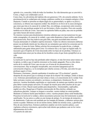 epístola viva, conocida y leída de todos los hombres. Su vida demuestra que se convirtió a
Cristo, y llegó a ser colaborador con él.
Como clase, los adventistas del séptimo día son generosos 128 y de corazón ardiente. En la
proclamación de la verdad para este tiempo, podemos confiar en su simpatía enérgica y bien
dispuesta. Cuando se presenta un objeto digno de su generosidad y se apela a su juicio y
conciencia, se obtiene una respuesta cordial. Sus donativos en favor de la causa atestiguan
que creen que ésta es la causa de la verdad. Hay, sin embargo, excepciones entre nosotros.
No todos los que profesan aceptar la fe son fervientes y fieles creyentes. Pero esto sucedía
también en los días de Cristo. Aun entre los apóstoles había un judas, mas esto no probaba
que todos fuesen del mismo carácter.
No tenemos razones para desalentarnos mientras sabemos que son tan numerosos los que
están consagrados a la causa de la verdad, y que están dispuestos a hacer nobles sacrificios
para promoverla. Pero hay todavía una gran falta, una gran necesidad entre nosotros.
Escasea demasiado el verdadero espíritu misionero. Todos los obreros misioneros debieran
poseer ese profundo interés por las almas de sus semejantes que uniría los corazones por la
simpatía y el amor de Jesús. Deben solicitar fervorosamente la ayuda divina, y trabajar
sabiamente para ganar almas para Cristo. Un esfuerzo frío y sin vigor no logrará nada. Es
necesario que el Espíritu de Cristo descienda sobre los hijos de los profetas. Entonces se
manifestará tanto amor por las almas de los hombres como el que Jesús ejemplificó en su
vida.
Id a trabajar
La razón por la cual no hay más profundo ardor religioso, ni más fervoroso amor mutuo en
la iglesia, se debe a que el espíritu misionero se ha estado apagando. Poco se dice ahora
acerca de la venida de Cristo, que era una vez el tema de los pensamientos y las
conversaciones. Hay un desgano inexplicable, una creciente repugnancia por la
conversación religiosa; y se la reemplaza por charlas ociosas y frívolas, aun entre los que
profesan seguir a Cristo.
Hermanos y hermanas, ¿deseáis quebrantar el ensalmo que 129 os domina? ¿queréis
despertar de esta pereza que se asemeja al torpor de la muerte? Id a trabajar, sintáis el deseo
o no. Esforzaos personalmente por traer almas a Jesús y al conocimiento de la verdad. Esta
labor será para vosotros un estímulo y un tónico; os despertará y fortalecerá. Por el
ejercicio, vuestras facultades espirituales se vigorizarán, de manera que tendréis más éxito
para labrar vuestra propia salvación. El estupor de muerte pesa sobre muchos de los que
profesan a Cristo. Haced cuanto podáis para despertarlos. Amonestadlos, suplicadles,
argüíd con ellos. Rogad que el Espíritu enternecedor de Dios derrita y ablande sus
naturalezas glaciales. Aunque se nieguen a escuchar, vuestro trabajo no estará perdido.
Mediante el esfuerzo hecho para bendecir a otros, vuestras propias almas serán bendecidas.
Poseemos la teoría de la verdad, y ahora necesitamos procurar muy fervientemente su poder
santificador. No me atrevo a callar en este tiempo de peligro. Es un tiempo de tentación y
de abatimiento. Cada uno está asediado por las trampas de Satanás, y debemos unirnos para
resistir su poder. Debemos ser de un mismo ánimo, hablar las mismas cosas, y glorificar a
Dios de una misma boca. Entonces podremos ampliar con éxito nuestros planes, y por
vigilantes esfuerzos misioneros, aprovechar todo talento que podamos usar en los varios
departamentos de la obra.
A la puerta de cada uno
 