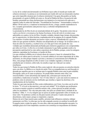 La luz de la verdad está derramando sus brillantes rayos sobre el mundo por medio del
esfuerzo misionero. La prensa es un instrumento por medio del cual son alcanzados muchos
que sería imposible alcanzar por el esfuerzo ministerial. Una gran obra podría ser hecha
presentando a la gente la Biblia tal como es. llevad la Palabra de Dios a la puerta de todo
hombre; presentad sus claras declaraciones con instancia a la conciencia de cada uno y
repetid a todos la orden del Salvador: "Escudriñad las Escrituras." Amonestadles a tomar la
Biblia 130 tal cual es y a implorar la iluminación divina, y luego, cuando resplandezca la
luz, a aceptar gozosamente cada precioso rayo y a afrontar intrépidamente las
consecuencias.
La pisoteada ley de Dios ha de ser ensalzada delante de la gente. Tan pronto como ésta se
vuelva con fervor y reverencia a las Santas Escrituras, la luz del cielo le revelará cosas
admirables en cuanto a la ley de Dios. Grandes verdades, durante largo tiempo obscurecidas
por la superstición y la falsa doctrina, resplandecerán de las páginas de la sagrada Palabra.
Los oráculos vivientes derraman sus tesoros viejos y nuevos, infundiendo luz y gozo a
todos los que quieran recibirlos. Muchos son despertados de su letargo. Se levantan como si
fuese de entre los muertos, y reciben la luz y la vida que Cristo solo puede dar. Las
verdades que resultaban demasiado profundas para intelectos gigantescos son comprendidas
por niños en Cristo. A ellos les es revelado claramente lo que había quedado oculto a la
percepción espiritual de los más sabios expositores de la Palabra, porque, como los antiguos
saduceos, ignoraban las Escrituras y el poder de Dios.
Los que estudian la Biblia con el sincero deseo de conocer y hacer la voluntad de Dios,
llegarán a ser sabios para la salvación. La escuela sabática es un ramo importante de la obra
misionera, no sólo porque imparte a jóvenes y ancianos el conocimiento de la Palabra de
Dios, sino porque despierta en ellos el amor a sus verdades sagradas y el deseo de
estudiarlas por sí mismos; sobre todo, les enseña a regir sus vidas por sus santas
enseñanzas.
Todos los que toman la Palabra de Dios como regla de vida son puestos en estrecha relación
unos con otros. La Biblia es su vínculo de unión. Pero su compañerismo no será buscado ni
deseado por aquellos que no se inclinan ante la sagrada Palabra como ante la guía infalible.
Divergirán, tanto en fe como en práctica. No puede haber armonía entre ellos; son
irreconciliables. Como adventistas del séptimo día, colocamos por encima de las
costumbres y tradiciones el sencillo: "Así 131 dice Jehová;" y por esta razón no estamos ni
podemos estar en armonía con las multitudes que enseñan y siguen las doctrinas y los
mandamientos de los hombres.
Todos los que sean nacidos de Dios serán colaboradores con Cristo. Los tales son la sal de
la tierra. "Y si la sal se desvaneciere ¿con qué será salada?" Si la religión que profesamos
no renueva nuestro corazón ni santifica nuestra vida, ¿cómo ejercerá un poder salvador
sobre los incrédulos? "No vale más para nada, sino para ser echada fuera y hollada de los
hombres." (Mat. 5: 13.) La religión que no ejerza un poder regenerador sobre el mundo, no
tiene valor. No podemos confiar en ella para nuestra salvación. Cuanto más pronto la
desechemos, tanto mejor; porque es impotente y espuria.
Hemos de servir bajo nuestro gran caudillo, arrostrar toda influencia contraria, trabajar
juntamente con Dios. La obra que nos ha sido asignada consiste en sembrar la semilla del
Evangelio junto a todas las aguas. En esta obra, cada uno puede desempeñar una parte. La
múltiple gracia de Cristo impartida a nosotros nos constituye en mayordomos de talentos
 