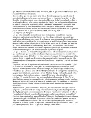que debemos acrecentar dándolos a los banqueros, a fin de que cuando el Maestro los pida,
pueda recibir lo suyo con creces.
Dios os ordena que con una mano, la fe, trabéis de su brazo poderoso, y con la otra, el
amor, tratéis de alcanzar las almas que perecen. Cristo es el camino, la verdad y la vida.
Seguidle. No andéis según la carne, sino según el Espíritu. Andad como el anduvo. Esta es
la voluntad de Dios, a saber, vuestra santificación. La obra que tenéis que cumplir consiste
en hacer la voluntad de Aquel que sostiene vuestra vida para su gloria. Si trabajáis para
vosotros mismos, de nada podrá aprovecharos. Si trabajáis para el bien de los demás,
cuidáis menos de vosotros mismos, lo dedicáis todo con más fervor a Dios, ello le agradará,
y os lo retribuirá por su gracia abundante.- 1868, tomo 2, pág. 170. 132
Los Negocios y la Religión *
Los que están empleados en nuestras diversas instituciones -casa editoras, escuelas,
sanatorios,- deben tener una relación viva con Dios. Es especialmente importante que
aquellos que administran estos ramos de la obra sean hombres que den al reino de Dios y su
justicia la primera consideración. No son dignos de su posición de confianza, a menos que
consulten a Dios y lleven fruto para su gloria. Deben conducirse de tal modo que honren a
su Creador, se ennoblezcan ellos mismos y beneficien a sus semejantes. Todos tienen
rasgos naturales que deben ser cultivados o reprimidos, puesto que facilitarán o estorbarán
el crecimiento en la gracia y la profundidad de la experiencia religiosa.
Los que se dedican a la obra de Dios no pueden servir a esta causa aceptablemente, a menos
que usen lo mejor que puedan los privilegios religiosos que disfrutan. Son como árboles
plantados en el huerto del Señor; y él viene a nosotros buscando el fruto que tiene derecho a
esperar. Su ojo ve a cada uno de nosotros; lee nuestro corazón y comprende nuestra vida.
Esta es una inspección solemne, porque se refiere al deber y al destino; y con qué interés se
cumple.
Pregúntese cada uno de aquellos a quienes han sido confiados cometidos sagrados: "¿Qué
ve en mí el ojo escrutador de Dios? ¿Está mi corazón limpio de contaminación, o han
llegado a estar tan profanados los atrios de su templo, tan ocupados por compradores y
vendedores, que Cristo no halla cabida?" El apresuramiento de los negocios, si es continuo,
apagará la espiritualidad, y desterrará a Cristo del alma. Aunque profesen la verdad, si los
hombres pasan día tras día sin relación viva con Dios, serán inducidos a hacer cosas
extrañas; 133 tomarán decisiones que no concordarán con la voluntad de Dios. No hay
seguridad para nuestros hermanos dirigentes mientras avancen según sus propios impulsos.
No estarán unidos con Cristo, y no obrarán en armonía con él. No podrán ver ni comprender
las necesidades de la causa y Satanás los inducirá a asumir actitudes que estorbarán y
molestarán.
Hermanos míos, ¿estáis cultivando la devoción? ¿Se destaca vuestro amor por las cosas
religiosas? ¿Estáis viviendo por la fe y venciendo al mundo? ¿Asistís al culto público de
Dios? ¿Se oye vuestra voz en las reuniones de oración y testimonio? ¿Celebráis el culto en
vuestra familia? ¿Reunís a vuestros hijos mañana y noche y presentáis sus casos a Dios?
¿Les instruís acerca de cómo seguir al Cordero? Si vuestra familia es irreligiosa, testifica de
vuestra negligencia e infidelidad. Si, mientras estáis relacionados con la causa sagrada de
Dios, vuestros hijos son negligentes, irreverentes y no tienen amor por las reuniones
religiosas ni la verdad sagrada, es algo triste. Una familia, tal ejerce influencia contra Cristo
y la verdad; pues dice Cristo: "El que no es conmigo, contra mí es."
 