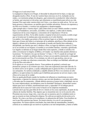 El hogar en el cual reina Cristo
La negligencia religiosa en el hogar, el descuidar la educación de los hijos, es algo que
desagrada mucho a Dios. Si uno de vuestros hijos estuviese en el río, luchando con las
ondas, y en inminente peligro de ahogarse, ¡qué conmoción se produciría! ¡Qué esfuerzos
se harían, qué oraciones se elevarían, qué entusiasmo se manifestaría para salvar esa vida
humana! Pero aquí están vuestros hijos sin Cristo, y sus almas no están salvas. Tal vez son
hasta groseros y descorteses, un oprobio para el nombre adventista. Perecen sin esperanza y
sin Dios en el mundo, y vosotros sois negligentes y despreocupados.
¿Qué ejemplo dais a vuestros hijos? ¿Qué orden tenéis en casa? Debéis enseñar a vuestros
hijos a ser bondadosos, serviciales, accesibles a las súplicas, y sobre todo lo demás,
respetuosos de las cosas religiosas y conscientes de la importancia 134 de los
requerimientos de Dios. Se les debe enseñar a respetar la hora de la oración; se debe exigir
que se levanten por la mañana para estar presentes en el culto familiar.
Los padres y las madres que ponen a Dios en primer lugar en su familia, que enseñan a sus
hijos que el temor del Señor es el principio de la sabiduría, glorifican a Dios delante de los
ángeles y delante de los hombres, presentando al mundo una familia bien ordenada y
disciplinada, una familia que ama y obedece a Dios, en lugar de rebelarse contra él. Cristo
no es un extraño en sus hogares; su nombre es un nombre familiar, venerado y glorificado.
Los ángeles se deleitan en un hogar donde Dios reina supremo, y donde se enseña a los
niños a reverenciar la religión, la Biblia y al Creador. Las familias tales pueden aferrarse a
la promesa: "Yo honraré a los que me honran." (1 Sam. 2: 30.) Y cuando de un hogar tal
sale el padre a cumplir sus deberes diarios, lo hace con un espíritu enternecido y subyugado
por la conversación con Dios. Él es cristiano, no sólo en lo que profesa, sino en sus
negocios y en todas sus relaciones comerciales. Hace su trabajo con fidelidad, sabiendo que
el ojo de Dios está sobre él.
En la iglesia su voz no guarda silencio. Tiene palabras de gratitud y estímulo que
pronunciar; porque es un cristiano que crece, tiene una experiencia renovada cada día. Es
un obrero activo en la iglesia, y ayuda, trabajando para la gloria de Dios y la salvación de
sus semejantes. Se sentiría condenado y culpable delante de Dios si no asistiese al culto
público y no aprovechase los medios que le habilitan para prestar un servicio mejor y más
eficaz en la causa de la verdad.
Dios no queda glorificado cuando los hombres de influencia se transforman en meros
negociantes, o ignoran los intereses eternos, que son más duraderos, y son tanto más nobles
y elevados que los temporales. ¿Dónde debiera ejercerse el mayor tacto y habilidad, sino en
las cosas imperecederas, tan duraderas como la eternidad? Hermanos, desarrollad vuestro
talento para servir al Señor; manifestad tanto tacto y capacidad 135 al trabajar para la
edificación de la causa de Cristo como lo hacéis en las empresas mundanales.
Lamento decir que hay gran falta de fervor e interés en las cosas espirituales, de parte de las
cabezas de muchas familias. Hay algunos que se encuentran rara vez en la casa de culto.
Presentan una excusa, luego otra, y aun otra, por su ausencia; pero la verdadera razón es
que su corazón no tiene inclinación religiosa. No cultivan un espíritu de devoción en la
familia. No crían a sus hijos en la enseñanza y la admonición del Señor. Esos hombres no
son lo que Dios quisiera que fuesen. No tienen relación viva con él; son puramente
negociantes. No tienen espíritu conciliador; hay tanta falta de mansedumbre, bondad y
cortesía en su conducta que sus motivos se prestan a ser mal interpretados, y hasta se habla
 