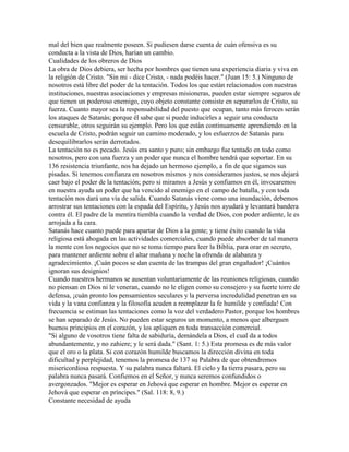 mal del bien que realmente poseen. Si pudiesen darse cuenta de cuán ofensiva es su
conducta a la vista de Dios, harían un cambio.
Cualidades de los obreros de Dios
La obra de Dios debiera, ser hecha por hombres que tienen una experiencia diaria y viva en
la religión de Cristo. "Sin mi - dice Cristo, - nada podéis hacer." (Juan 15: 5.) Ninguno de
nosotros está libre del poder de la tentación. Todos los que están relacionados con nuestras
instituciones, nuestras asociaciones y empresas misioneras, pueden estar siempre seguros de
que tienen un poderoso enemigo, cuyo objeto constante consiste en separarlos de Cristo, su
fuerza. Cuanto mayor sea la responsabilidad del puesto que ocupan, tanto más feroces serán
los ataques de Satanás; porque él sabe que si puede inducirles a seguir una conducta
censurable, otros seguirán su ejemplo. Pero los que están continuamente aprendiendo en la
escuela de Cristo, podrán seguir un camino moderado, y los esfuerzos de Satanás para
desequilibrarlos serán derrotados.
La tentación no es pecado. Jesús era santo y puro; sin embargo fue tentado en todo como
nosotros, pero con una fuerza y un poder que nunca el hombre tendrá que soportar. En su
136 resistencia triunfante, nos ha dejado un hermoso ejemplo, a fin de que sigamos sus
pisadas. Si tenemos confianza en nosotros mismos y nos consideramos justos, se nos dejará
caer bajo el poder de la tentación; pero si miramos a Jesús y confiamos en él, invocaremos
en nuestra ayuda un poder que ha vencido al enemigo en el campo de batalla, y con toda
tentación nos dará una vía de salida. Cuando Satanás viene como una inundación, debemos
arrostrar sus tentaciones con la espada del Espíritu, y Jesús nos ayudará y levantará bandera
contra él. El padre de la mentira tiembla cuando la verdad de Dios, con poder ardiente, le es
arrojada a la cara.
Satanás hace cuanto puede para apartar de Dios a la gente; y tiene éxito cuando la vida
religiosa está ahogada en las actividades comerciales, cuando puede absorber de tal manera
la mente con los negocios que no se toma tiempo para leer la Biblia, para orar en secreto,
para mantener ardiente sobre el altar mañana y noche la ofrenda de alabanza y
agradecimiento. ¡Cuán pocos se dan cuenta de las trampas del gran engañador! ¡Cuántos
ignoran sus designios!
Cuando nuestros hermanos se ausentan voluntariamente de las reuniones religiosas, cuando
no piensan en Dios ni le veneran, cuando no le eligen como su consejero y su fuerte torre de
defensa, ¡cuán pronto los pensamientos seculares y la perversa incredulidad penetran en su
vida y la vana confianza y la filosofía acuden a reemplazar la fe humilde y confiada! Con
frecuencia se estiman las tentaciones como la voz del verdadero Pastor, porque los hombres
se han separado de Jesús. No pueden estar seguros un momento, a menos que alberguen
buenos principios en el corazón, y los apliquen en toda transacción comercial.
"Si alguno de vosotros tiene falta de sabiduría, demándela a Dios, el cual da a todos
abundantemente, y no zahiere; y le será dada." (Sant. 1: 5.) Esta promesa es de más valor
que el oro o la plata. Si con corazón humilde buscamos la dirección divina en toda
dificultad y perplejidad, tenemos la promesa de 137 su Palabra de que obtendremos
misericordiosa respuesta. Y su palabra nunca faltará. El cielo y la tierra pasara, pero su
palabra nunca pasará. Confiemos en el Señor, y nunca seremos confundidos o
avergonzados. "Mejor es esperar en Jehová que esperar en hombre. Mejor es esperar en
Jehová que esperar en príncipes." (Sal. 118: 8, 9.)
Constante necesidad de ayuda
 
