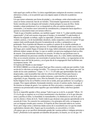 todo aquel que confía en Dios. La única seguridad para cualquiera de nosotros consiste en
aferrarnos a Jesús, y en no permitir que cosa alguna separe al alma de su poderoso
Ayudador.
Los que tienen solamente una forma de piedad, y, sin embargo, están relacionados con la
causa en forma comercial, han de ser temidos. Traicionarán seguramente su cometido.
Serán vencidos por los designios del tentador y harán peligrar la causa de Dios. Serán
tentados a dejar predominar el yo; se despertará en ellos un espíritu intolerante y
censurador, y en muchos casos carecerán de consideración y compasión hacia aquellos a
quienes se necesitaría tratar con ternura reflexiva.
"Todo lo que el hombre sembrare, eso también segará." (Gál. 6: 7.) ¿Qué semilla estamos
esparciendo? ¿Cuál será nuestra siega para el tiempo y la eternidad? A cada hombre el
Maestro ha asignado su trabajo, según su capacidad. ¿Estamos sembrando la semilla de
verdad y justicia, o la de incredulidad, desafecto, malas sospechas y amor al mundo? El que
esparce mala semilla puede discernir la naturaleza de su obra, y arrepentirse y ser
perdonado. Pero el perdón del Maestro no cambia el carácter de la semilla sembrada, ni
hace de los cardos y espinas trigo precioso. El sembrador puede ser salvado como a través
del fuego; pero cuando llegue el tiempo de la siega, habrá solamente cizaña venenosa donde
debieran ondear campos de trigo. Lo que se sembró con perversa negligencia hará su obra
de muerte. Este pensamiento entristece mi corazón. Si todos los que profesan creer la
verdad sembrasen las preciosas semillas de bondad, amor, fe y valor, habría melodía para
Dios en su corazón mientras van recorriendo el camino hacia arriba, y se regocijarían en los
brillantes rayos del Sol de justicia, y en el gran día de la congregación final recibirían una
recompensa eterna. 140
El Espíritu del Mundo es una trampa *
SE DESCUBRIRÁ en el día del ajuste final que Dios conocía a cada uno por nombre. Cada
acción de la vida tiene un testigo invisible. "Yo conozco tus obras," dice Aquel que está "en
medio de los siete candeleros." (Apoc. 3: 15; 1: 13.) Él sabe qué oportunidades han sido
despreciadas, cuán incansables han sido los esfuerzos del buen Pastor para buscar a
aquellos que estaban desviados en sendas tortuosas, y para traerlos a la senda de la
seguridad y la paz. Repetidas veces, Dios ha llamado a los que amaban los placeres, y ha
hecho fulgurar la luz de su Palabra a través de su senda, para que pudiesen ver su peligro y
escapar. Pero siguen adelante, bromeando mientras van por el camino ancho, hasta que al
fin termina su tiempo de gracia. Los caminos de Dios son justos y ecuánimes; y cuando la
sentencia sea pronunciada contra aquellos que sean hallados faltos, toda boca quedará
cerrada. . . .
Sin fe es imposible agradar a Dios; porque "todo lo que no es de fe, es pecado." (Rom. 14:
23.) La fe que se requiere no es el mero asentimiento a las doctrinas; es la fe que obra por
amor y purifica el alma. La humildad, la mansedumbre y la obediencia no son la fe; pero
son los efectos o frutos de la fe. Tenéis todavía que alcanzar estas gracias aprendiendo en la
escuela de Cristo. No conocéis los sentimientos y los principios del cielo; su lenguaje es
casi un lenguaje extraño para vosotros. El Espíritu de Dios intercede todavía en vuestro
favor; pero tengo serias y dolorosas dudas acerca de si escucharéis esa voz que ha estado
suplicándoos durante años. Espero que la escucharéis, os convertiréis y viviréis.
¿Os parece que es un sacrificio demasiado grande dar vuestras pobres e indignas personas a
Jesús? ¿Preferiréis la de esperada servidumbre del pecado y la muerte, en vez de que 141
 