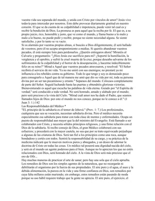 vuestra vida sea separada del mundo, y unida con Cristo por vínculos de amor? Jesús vive
todavía para interceder por nosotros. Esto debe provocar diariamente gratitud en nuestro
corazón. El que se da cuenta de su culpabilidad e impotencia, puede venir tal cual es y
recibir la bendición de Dios. La promesa es para aquel que la reciba por fe. El que es, a su
propio juicio, rico, honorable y justo, que ve como el mundo, y llama bueno a lo malo y
malo a lo bueno, no puede pedir y recibir, porque no siente necesidad alguna. Se siente
satisfecho, y por lo tanto se va vacío.
Si os alarmáis por vuestras propias almas, si buscáis a Dios diligentemente, él será hallado
de vosotros; pero él no acepta arrepentimiento a medias. Si queréis abandonar vuestros
pecados, él está siempre listo para perdonarlos. ¿Queréis entregaros ahora? Miraréis al
Calvario y preguntaréis: "¿Hizo Jesús ese sacrificio para mí? ¿Soportó la humillación, la
vergüenza y el oprobio, y sufrió la cruel muerte de la cruz, porque deseaba salvarme de los
sufrimientos de la culpabilidad y el horror de la desesperación, y hacerme indeciblemente
feliz en su reino?" Mirad a Aquel que vuestros pecados atravesaron, y resolved: "El Señor
recibirá el servicio de mi vida. Ya no me uniré con sus enemigos; no prestaré ya mi
influencia a los rebeldes contra su gobierno. Todo lo que tengo y soy es demasiado poco
para consagrarlo a Aquel que de tal manera me amó que dio su vida por mí, toda su persona
divina por un ser tan pecaminoso y errante." Separaos del mundo. Colocaos completamente
de parte del Señor. Seguid luchando hasta las puertas y obtendréis gloriosas victorias.
Bienaventurado es aquel que escucha las palabras de vida eterna. Guiado por "el Espíritu de
verdad," será conducido a toda verdad. No será honrado, amado y alabado por el mundo;
pero será precioso a la vista del Cielo. "Mirad cuál amor nos ha dado el Padre, que seamos
llamados hijos de Dios: por esto el mundo no nos conoce, porque no le conoce a él." (1
Juan 3: 1.) 142
Las Responsabilidades del Médico *
"EL principio de la sabiduría es el temor de Jehová." (Prov. 1: 7.) Los profesionales,
cualquiera que sea su vocación, necesitan sabiduría divina. Pero el médico necesita
especialmente esa sabiduría para tratar con toda clase de mentes y enfermedades. Ocupa un
puesto de responsabilidad aun mayor que la del ministro del Evangelio. Está llamado a ser
colaborador con Cristo, y necesita sólidos principios religiosos, y una firme relación con el
Dios de la sabiduría. Si recibe consejo de Dios, el gran Médico colaborará con sus
esfuerzos; y procederá con la mayor cautela, no sea que por su trato equivocado perjudique
a algunas de las criaturas de Dios. Será tan fiel a los principios como una roca, aunque
bondadoso y cortés con todos. Sentirá la responsabilidad de su cargo, y su práctica de la
medicina indicará que le mueven motivos puros y abnegados, y un deseo de adornar la
doctrina de Cristo en todas las cosas. Un médico tal poseerá una dignidad nacida del cielo,
y será en el mundo un agente poderoso para el bien. Aunque no lo aprecien los que no estén
relacionados con Dios, será honrado del cielo. A la vista de Dios será más precioso que el
oro de Ofir...
Hay muchas maneras de practicar el arte de sanar; pero hay una sola que el cielo aprueba.
Los remedios de Dios son los simples agentes de la naturaleza, que no recargarán ni
debilitarán el organismo por la fuerza de sus propiedades. El aire puro y el agua, el aseo y la
debida alimentación, la pureza en la vida y una firme confianza en Dios, son remedios por
cuya falta millares están muriendo; sin embargo, estos remedios están pasando de moda
porque su uso hábil requiere trabajo que la gente no aprecia. El aire puro, el ejercicio, el
 