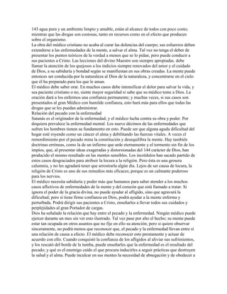 143 agua pura y un ambiente limpio y amable, están al alcance de todos con poco costo;
mientras que las drogas son costosas, tanto en recursos como en el efecto que producen
sobre el organismo.
La obra del médico cristiano no acaba al curar las dolencias del cuerpo; sus esfuerzos deben
extenderse a las enfermedades de la mente, a salvar el alma. Tal vez no tenga el deber de
presentar los puntos teóricos de la verdad a menos que se lo pidan, pero puede conducir a
sus pacientes a Cristo. Las lecciones del divino Maestro son siempre apropiadas. debe
llamar la atención de los quejosos a los indicios siempre renovados del amor y el cuidado
de Dios, a su sabiduría y bondad según se manifiestan en sus obras creadas. La mente puede
entonces ser conducida por la naturaleza al Dios de la naturaleza, y concentrarse en el cielo
que él ha preparado para los que le aman.
El médico debe saber orar. En muchos casos debe intensificar el dolor para salvar la vida, y
sea paciente cristiano o no, siente mayor seguridad si sabe que su médico teme a Dios. La
oración dará a los enfermos una confianza permanente; y muchas veces, si sus casos son
presentados al gran Médico con humilde confianza, esto hará más para ellos que todas las
drogas que se les puedan administrar.
Relación del pecado con la enfermedad
Satanás es el originador de la enfermedad; y el médico lucha contra su obra y poder. Por
doquiera prevalece la enfermedad mental. Los nueve décimos de las enfermedades que
sufren los hombres tienen su fundamento en esto. Puede ser que alguna aguda dificultad del
hogar esté royendo como un cáncer el alma y debilitando las fuerzas vitales. A veces el
remordimiento por el pecado mina la constitución y desequilibra la mente. Hay también
doctrinas erróneas, como la de un infierno que arde eternamente y el tormento sin fin de los
impíos, que, al presentar ideas exageradas y distorsionadas del 144 carácter de Dios, han
producido el mismo resultado en las mentes sensibles. Los incrédulos han sacado partido de
estos casos desgraciados para atribuir la locura a la religión. Pero ésta es una grosera
calumnia, y no les agradará tener que arrostrarla algún día. Lejos de ser causa de locura, la
religión de Cristo es uno de sus remedios más eficaces; porque es un calmante poderoso
para los nervios.
El médico necesita sabiduría y poder más que humanos para saber atender a los muchos
casos aflictivos de enfermedades de la mente y del corazón que está llamado a tratar. Si
ignora el poder de la gracia divina, no puede ayudar al afligido, sino que agravará la
dificultad; pero si tiene firme confianza en Dios, podrá ayudar a la mente enferma y
perturbada. Podrá dirigir sus pacientes a Cristo, enseñarles a llevar todos sus cuidados y
perplejidades al gran Portador de cargas.
Dios ha señalado la relación que hay entre el pecado y la enfermedad. Ningún médico puede
ejercer durante un mes sin ver esto ilustrado. Tal vez pase por alto el hecho; su mente puede
estar tan ocupada en otros asuntos que no fije en ello su atención; pero si quiere observar
sinceramente, no podrá menos que reconocer que, el pecado y la enfermedad llevan entre sí
una relación de causa a efecto. El médico debe reconocer esto prestamente y actuar de
acuerdo con ello. Cuando conquistó la confianza de los afligidos al aliviar sus sufrimientos,
y los rescató del borde de la tumba, puede enseñarles que la enfermedad es el resultado del
pecado; y qué es el enemigo caído el que procura inducirles a seguir prácticas que destruyen
la salud y el alma. Puede inculcar en sus mentes la necesidad de abnegación y de obedecer a
 