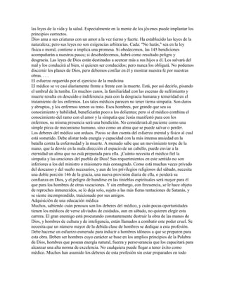 las leyes de la vida y la salud. Especialmente en la mente de los jóvenes puede implantar los
principios correctos.
Dios ama a sus criaturas con un amor a la vez tierno y fuerte. Ha establecido las leyes de la
naturaleza; pero sus leyes no son exigencias arbitrarias. Cada: "No harás," sea en la ley
física o moral, contiene o implica una promesa. Si obedecemos, las 145 bendiciones
acompañarán a nuestros pasos; si desobedecemos, habrá como resultado peligro y
desgracia. Las leyes de Dios están destinadas a acercar más a sus hijos a él. Los salvará del
mal y los conducirá al bien, si quieren ser conducidos; pero nunca los obligará. No podemos
discernir los planes de Dios, pero debemos confiar en él y mostrar nuestra fe por nuestras
obras. . . .
El esfuerzo requerido por el ejercicio de la medicina
El médico se ve casi diariamente frente a frente con la muerte. Está, por así decirlo, pisando
el umbral de la tumba. En muchos casos, la familiaridad con las escenas de sufrimiento y
muerte resulta en descuido e indiferencia para con la desgracia humana y temeridad en el
tratamiento de los enfermos. Los tales médicos parecen no tener tierna simpatía. Son duros
y abruptos, y los enfermos temen su trato. Esos hombres, por grande que sea su
conocimiento y habilidad, beneficiarán poco a los dolientes; pero si el médico combina el
conocimiento del ramo con el amor y la simpatía que Jesús manifestó para con los
enfermos, su misma presencia será una bendición. No considerará al paciente como una
simple pieza de mecanismo humano, sino como un alma que se puede salvar o perder.
Los deberes del médico son arduos. Pocos se dan cuenta del esfuerzo mental y físico al cual
está sometido. Debe alistar toda energía y capacidad con la más intensa ansiedad en la
batalla contra la enfermedad y la muerte. A menudo sabe que un movimiento torpe de la
mano, que la desvíe en la mala dirección el espacio de un cabello, puede enviar a la
eternidad un alma que no está preparada para ella. ¡Cuánto necesita el médico fiel la
simpatía y las oraciones del pueblo de Dios! Sus requerimientos en este sentido no son
inferiores a los del ministro o misionero más consagrado. Como está muchas veces privado
del descanso y del sueño necesarios, y aun de los privilegios religiosos del sábado, necesita
una doble porción 146 de la gracia, una nueva provisión diaria de ella, o perderá su
confianza en Dios, y el peligro de hundirse en las tinieblas espirituales será mayor para él
que para los hombres de otras vocaciones. Y sin embargo, con frecuencia, se le hace objeto
de reproches inmerecidos, se lo deja solo, sujeto a las más fieras tentaciones de Satanás, y
se siente incomprendido, traicionado por sus amigos.
Adquisición de una educación médica
Muchos, sabiendo cuán penosos son los deberes del médico, y cuán pocas oportunidades
tienen los médicos de verse aliviados de cuidados, aun en sábado, no quieren elegir esta
carrera. El gran enemigo está procurando constantemente destruir la obra de las manos de
Dios, y hombres de cultura y de inteligencia, están llamados a combatir este poder cruel. Se
necesita que un número mayor de la debida clase de hombres se dedique a esta profesión.
Debe hacerse un esfuerzo esmerado para inducir a hombres idóneos a que se preparen para
esta obra. Deben ser hombres cuyo carácter se base en los amplios principios de la Palabra
de Dios, hombres que posean energía natural, fuerza y perseverancia que los capacitará para
alcanzar una alta norma de excelencia. No cualquiera puede llegar a tener éxito como
médico. Muchos han asumido los deberes de esta profesión sin estar preparados en todo
 