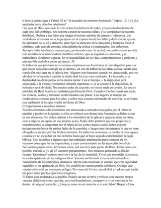 o herir a quien sigue a Cristo. El es "el acusador de nuestros hermanos." (Apoc. 12: 10.) ¿Le
ayudarán en su obra los cristianos?
Los ojos de Dios, que todo lo ven, notan los defectos de todos, y la pasión dominante de
cada uno. Sin embargo, nos soporta a pesar de nuestras faltas, y se compadece de nuestra
debilidad. Ordena a sus hijos que tengan el mismo espíritu de ternura y tolerancia. Los
verdaderos cristianos no se regocijarán en la exposición de las faltas y deficiencias ajenas.
Se apartarán de lo vil y deforme, para fijar su atención en lo atrayente y hermosa. Para el
cristiano, todo acto de censura, toda palabra de crítica o condenación, son dolorosos.
Siempre hubo hombres y mujeres que, profesando creer la verdad, no conformaban su vida
con su influencia santificadora; hombres infieles, que se engañan a si mismos, y se
estimulan a sí mismos a pecar. Se ve incredulidad en su vida, comportamiento y carácter; y
este terrible mal obra como un cáncer. 24
Si todos los que profesan ser cristianos empleasen sus facultades de investigación para ver
qué males necesitan corregir en sí mismos, en vez de hablar de las faltas ajenas, habría una
condición más sana en la iglesia hoy. Algunos son honrados cuando no cuesta nada, pero se
olvidan de la honradez cuando la duplicidad les trae más resultados. La honradez y la
duplicidad no obran juntas en la misma mente. Con el tiempo, o la duplicidad será
expulsada, y la verdad y honradez reinarán supremas; o, si se conserva la duplicidad, la
honradez será olvidada. No pueden andar de acuerdo; no tienen nada en común. La una es
profetisa de Baal, la otra es verdadera profetisa de Dios. Cuando el Señor recoja sus joyas,
los veraces, santos y honrados serán mirados con placer. Los ángeles se ocupan en
confeccionar coronas para los tales, y sobre esas coronas adornadas de estrellas, se reflejará
con esplendor la luz que irradia del trono de Dios.
Critiquémonos a nosotros mismos
Nuestros hermanos del ministerio son demasiado a menudo recargados por el relato de
pruebas y juicios en la iglesia, y ellos se refieren con demasiada frecuencia a dichas cosas
en sus discursos. No deben animar a los miembros de la iglesia a quejarse unos de otros,
sino a erigirse en espías de sus propios actos. Nadie debe permitir que sus prejuicios y
resentimientos se despierten por el relato de los yerros ajenos; todos deben esperar
pacientemente hasta oír ambos lados de la cuestión, y luego creer únicamente lo que se vean
obligados a aceptar por los hechos escuetos. En todas las ocasiones, la conducta más segura
consiste en no escuchar un mal informe hasta que se haya seguido estrictamente la regla
bíblica. Esto se aplica a algunos que han trabajado arteramente para sonsacar de los
incautos cosas que no les importaban, y cuyo conocimiento no les reportaba beneficio.
Por vuestra propia alma, hermanos míos, sed sinceros para gloria de Dios. Tanto como sea
posible, excluid al yo de 25 vuestros pensamientos. Nos estamos acercando al fin del
tiempo. Examinad vuestros motivos a la luz de la eternidad. Yo sé que necesitáis alarmaros;
os estáis apartando de los antiguos hitos. Vuestra así llamada ciencia está minando el
fundamento de los principios cristianos. Me ha sido mostrado el camino que con seguridad
seguiríais si os apartaseis de Dios. No confiéis en vuestra propia sabiduría. Os digo que
vuestra alma está en inminente peligro. Por causa de Cristo, escudriñad y ved por qué tenéis
tan poco amor por los ejercicios religiosos.
El Señor está probando a su pueblo. Podéis ser tan severos y críticos con vuestro propio
carácter deficiente como queráis, pero sed bondadosos, compasivos y corteses hacia los
demás. Averiguad cada día: ¿Estoy yo sano en mi corazón, o es este falso? Rogad a Dios
 