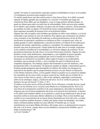sentido. No tienen el conocimiento requerido; tampoco la habilidad ni el tacto, ni el cuidado
y la inteligencia necesarios para asegurar el éxito.
Un médico puede hacer una obra mucho mejor si tiene fuerza física. Si es débil, no puede
soportar el trabajo agotador que acompaña a su vocación. Un hombre que tenga una
constitución física débil, que sea dispéptico, o que no tenga perfecto dominio propio, no
puede ser idóneo para tratar con toda clase de enfermedades. Debe ejercerse gran cuidado
de no alentar a que estudien medicina, con gran costo de tiempo y recursos, ciertas personas
que podrían ser útiles en alguna 147 posición de menos responsabilidad, pero no pueden
tener esperanza razonable de alcanzar éxito en la profesión médica.
Algunos han sido escogidos como hombres que podrían ser útiles como médicos, y se les ha
estimulado a que tomasen el curso de medicina. Pero algunos que comenzaron sus estudios
como cristianos en las facultades de medicina, no dieron preeminencia a la ley de Dios;
sacrificaron los principios y perdieron su confianza en Dios. Les pareció que, solos, no
podían guardar el cuarto mandamiento y arrostrar las burlas y el ridículo de los ambiciosos
amadores del mundo, superficiales, escépticos e incrédulos. No estaban preparados para
arrostrar esta clase de persecución. Tenían ambición de subir más en el mundo, tropezaron
en las sombrías montañas de la incredulidad y se volvieron indignos de confianza. Se les
presentaron tentaciones de toda clase y no tuvieron fuerza para resistirlas. Algunos de estos
hombres se han vuelto deshonestos, maquinadores, y son culpables de graves pecados.
En esta época hay peligro para cualquiera que inicie el estudio de la medicina. Con
frecuencia sus instructores son hombres sabios según el mundo y sus condiscípulos
incrédulos, que no piensan en Dios, y corre el peligro de sentir la influencia de esas
compañías irreligiosas. Sin embargo, algunos han terminado el curso de medicina, y han
permanecido fieles a los principios. No quisieron estudiar en sábado, y demostraron que los
hombres pueden prepararse para desempeñar los deberes del médico sin chasquear las
expectativas de aquellos que les proporcionaron recursos con que obtener su educación.
Como Daniel, honraron a Dios, y él los guardó. Daniel se propuso en su corazón no adoptar
las costumbres de las cortes reales; no quiso comer de las viandas del rey ni beber de su
vino; buscó en Dios fuerza y gracia, y Dios le dio sabiduría, capacidad y conocimiento
sobre los de astrólogos, magos, y hechiceros del reino. En él se verificó la promesa: "Yo
honraré a los que me honran." (1 Sam. 2: 30.)
El médico joven tiene acceso al Dios de Daniel. Por la 148 gracia y el poder divinos, puede
llegar a ser tan eficiente en su vocación como Daniel en su exaltada posición. Pero es un
error hacer de la preparación científica lo de suma importancia y descuidar los principios
religiosos que son el mismo fundamento del éxito en el ejercicio de la profesión. A muchos
se los alaba como hombres hábiles en su profesión, a pesar de que desprecian la idea de que
necesitan confiar en Jesús para obtener sabiduría en su trabajo. Pero si estos hombres que
confían en sus conocimientos de la ciencia fuesen iluminados por la luz del cielo, ¡a cuánta
mayor excelencia podrían alcanzar! ¡Cuánto más fuertes serían sus facultades, con cuánta
mayor confianza podrían atender los casos difíciles! El hombre que se vincula
estrechamente con el gran Médico del alma y del cuerpo, tiene a su disposición los recursos
del cielo y de la tierra, y puede obrar con una sabiduría y una precisión infalibles, que el
impío no puede poseer. 149
La Crisis Venidera *
 