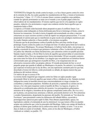 "ENTONCES el dragón fue airado contra la mujer; y se fue a hacer guerra contra los otros
de la simiente de ella, los cuales guardan los mandamientos de Dios, y tienen el testimonio
de Jesucristo." (Apoc. 12: 17.) En el cercano futuro veremos cumplirse estas palabras,
cuando las iglesias protestantes se unan con el mundo y con el poder papal contra los
observadores de los mandamientos. El mismo espíritu que movió a los papistas en siglos
pasados, inducirá a los protestantes a seguir una conducta similar hacia aquellos que se
mantienen leales a Dios.
La Iglesia y el Estado están haciendo ahora preparativos para el conflicto futuro. Los
protestantes están trabajando en forma disfrazada para llevar el domingo al frente, como lo
hicieron los romanistas. En toda la tierra el papado está acumulando sus altas y macizas
estructuras en cuyos secretos recintos se han de repetir sus antiguas persecuciones. Y se está
preparando el camino para que se manifiesten en gran escala esos prodigios mentirosos por
los cuales Satanás seduciría, si fuese posible, a los mismos escogidos.
El decreto que ha de proclamarse contra el pueblo de Dios será muy similar al que
promulgó Asuero contra los judíos en el tiempo de Ester. El edicto persa brotó de la malicia
de Amán hacia Mardoqueo. No porque Mardoqueo, le hubiese hecho daño, sino porque se
negaba a mostrarle la reverencia que pertenece solamente a Dios. La decisión del rey contra
los judíos fue obtenida con falsas declaraciones, por calumnias contra ese pueblo peculiar.
Satanás inspiró el plan, a fin de librar la tierra de aquellos que preservaban el conocimiento
del verdadero Dios. Pero sus maquinaciones fueron derrotadas 150 por un poder contrario
que reina entre los hijos de los hombres. Los ángeles que son poderosos en fortaleza fueron
comisionados para que protegiesen al pueblo de Dios, y las maquinaciones de sus
adversarios recayeron sobre sus propias cabezas. El mundo protestante de hoy ve en el
pequeño grupo que guarda el sábado un Mardoqueo a la puerta. Su carácter y su conducta,
que expresan reverencia por la ley de Dios, son una reprensión constante para los que han
desechado el temor de Jehová y están pisoteando su sábado; de alguna manera hay que
deshacerse del molesto intruso.
Un indicio de que se acerca el fin
La misma mente magistral que maquinó contra los fieles en siglos pasados sigue
procurando librar la tierra de aquellos que temen a Dios y obedecen su ley. Satanás excitará
indignación contra la humilde minoría que concienzudamente se niega a aceptar las
costumbres y tradiciones populares. Hombres de posición y reputación se unirán con los
inicuos y los viles para maquinar contra el pueblo de Dios. La riqueza, el genio y la
educación se combinarán para cubrirlos de escarnio. Los perseguidores gobernantes,
ministros de la religión y miembros de las iglesias conspirarán contra ellos. De viva voz y
por la pluma, con jactanciosas amenazas y ridículo, procurarán destruir su fe. Por calumnias
y airados llamamientos, despertarán las pasiones del pueblo. No teniendo un "Así dicen las
Escrituras," para presentarlo contra los defensores del sábado bíblico, recurrirán a
promulgaciones opresivas para suplir la falta. Para obtener popularidad y apoyo, los
legisladores cederán a la demanda de una ley dominical. Los que temen a Dios no pueden
aceptar una institución que viola los preceptos del Decálogo. Sobre este campo de batalla se
produce el último gran conflicto de la controversia entre la verdad y el error. Y no se nos
deja en duda en cuanto al resultado. Ahora, como en los días de Mardoqueo, el Señor
vindicará su verdad y su pueblo. 151
 