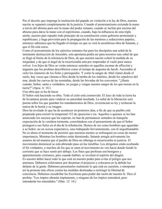 Por el decreto que imponga la institución del papado en violación a la ley de Dios, nuestra
nación se separará completamente de la justicia. Cuando el protestantismo extienda la mano
a través del abismo para asir la mano del poder romano, cuando se incline por encima del
abismo para darse la mano con el espiritismo, cuando, bajo la influencia de esta triple
unión, nuestro país repudie todo principio de su constitución como gobierno protestante y
republicano, y haga provisión para la propagación de las mentiras y seducciones papales,
entonces sabremos que ha llegado el tiempo en que se verá la asombrosa obra de Satanás, y
que el fin está cerca.
Como el acercamiento de los ejércitos romanos fue para los discípulos una señal de la
inminente destrucción de Jerusalén, esta apostasía podrá ser para nosotros una señal de que
se llegó al límite de la tolerancia de Dios, de que nuestra nación colmó la medida de su
iniquidad, y de que el ángel de la misericordia está por emprender el vuelo para nunca
volver. Los hijos de Dios se verán entonces sumidos en aquellas escenas de aflicción y
angustia que los profetas describieron como el tiempo de angustia de Jacob. Ascienden al
cielo los clamores de los fieles y perseguidos. Y como la sangre de Abel clamó desde el
suelo, hay voces que claman a Dios desde la tumba de los mártires, desde los sepulcros del
mar, desde las cuevas de las montañas, desde las bóvedas de los conventos: "¿Hasta
cuándo, Señor, santo y verdadero, no juzgas y vengas nuestra sangre de los que moran en la
tierra?" (Apoc. 6: 10.)
Una obra que se ha de hacer
El Señor está haciendo su obra. Todo el cielo está conmovido. El Juez de toda la tierra ha
de levantarse pronto para vindicar su autoridad insultada. La señal de la liberación será
puesta sobre los que guardan los mandamientos de Dios, reverencian su ley y rechazan la
marca de la bestia y su imagen.
Dios ha revelado lo que ha de acontecer en postreros días, a fin de que su pueblo esté
preparado para resistir la tempestad 152 de oposición e ira. Aquellos a quienes se les han
anunciado los sucesos que les esperan, no han de permanecer sentados en tranquila
expectación de la venidera tormenta, consolándose con el pensamiento de que el Señor
protegerá a sus fieles en el día de la tribulación. Hemos de ser como hombres que aguardan
a su Señor, no en ociosa expectativa, sino trabajando fervientemente, con fe inquebrantable.
No es ahora el momento de permitir que nuestras mentes se enfrasquen en cosas de menor
importancia. Mientras los hombres están durmiendo, Satanás arregla activamente los
asuntos de tal manera que el pueblo de Dios no obtenga ni misericordia ni justicia. El
movimiento dominical se está abriendo paso en las tinieblas. Los dirigentes están ocultando
el fin verdadero, y muchos de los que se unen al movimiento no ven hacia donde tiende la
corriente que se hace sentir por debajo. Los fines que profesan son benignos y
aparentemente cristianos; pero cuando hablen, se revelará el espíritu del dragón.
Es nuestro deber hacer todo lo que está en nuestro poder para evitar el peligro que nos
amenaza. Debemos esforzamos por desarmar el prejuicio y colocaros en la debida luz
delante de la gente. Debemos presentarles realmente lo que está en cuestión, e interponer
así la protesta más eficaz contra las medidas destinadas a restringir la libertad de
conciencia. Debemos escudriñar las Escrituras para poder dar razón de nuestra fe. Dice el
profeta: "Los impíos obrarán impíamente, y ninguno de los impíos entenderá, pero
entenderán los entendidos." (Dan. 12: 10.)
 