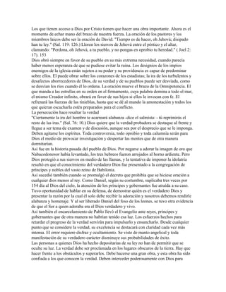 Los que tienen acceso a Dios por Cristo tienen que hacer una obra importante. Ahora es el
momento de echar mano del brazo de nuestra fuerza. La oración de los pastores y los
miembros laicos debe ser la oración de David: "Tiempo es de hacer, oh Jehová; disipado
han tu ley." (Sal. 119: 126.) Lloren los siervos de Jehová entre el pórtico y el altar,
clamando: "Perdona, oh Jehová, a tu pueblo, y no pongas en oprobio tu heredad." ( Joel 2:
17). 153
Dios obró siempre en favor de su pueblo en su más extrema necesidad, cuando parecía
haber menos esperanza de que se pudiese evitar la ruina. Los designios de los impíos
enemigos de la iglesia están sujetos a su poder y su providencia es capaz de predominar
sobre ellos. El puede obrar sobre los corazones de los estadistas; la ira de los turbulentos y
desafectos aborrecedores de Dios, de su verdad y de su pueblos puede ser desviada, como
se desvían los ríos cuando él lo ordena. La oración mueve el brazo de la Omnipotencia. El
que manda a las estrellas en su orden en el firmamento, cuya palabra domina a todo el mar,
el mismo Creador infinito, obrará en favor de sus hijos si ellos le invocan con fe. El
refrenará las fuerzas de las tinieblas, hasta que se dé al mundo la amonestación y todos los
que quieran escucharla estén preparados para el conflicto.
La persecución hace resaltar la verdad
"Ciertamente la ira del hombre te acarreará alabanza -dice el salmista: - tú reprimirás el
resto de las iras." (Sal. 76: 10.) Dios quiere que la verdad probadora se destaque al frente y
llegue a ser tema de examen y de discusión, aunque sea por el desprecio que se le imponga.
Deben agitarse los espíritus. Toda controversia, todo oprobio y toda calumnia serán para
Dios el medio de provocar investigación y despertar las mentes que de otra manera
dormitarían.
Así fue en la historia pasada del pueblo de Dios. Por negarse a adorar la imagen de oro que
Nabucodonosor había levantado, los tres hebreos fueron arrojados al horno ardiente. Pero
Dios protegió a sus siervos en medio de las llamas, y la tentativa de imponer la idolatría
resultó en que el conocimiento del verdadero Dios fue presentado a la congregación de
príncipes y nobles del vasto reino de Babilonia.
Así sucedió también cuando se promulgó el decreto que prohibía que se hiciese oración a
cualquier dios menos al rey. Como Daniel, según su costumbre, suplicaba tres veces por
154 día al Dios del cielo, la atención de los príncipes y gobernantes fue atraída a su caso.
Tuvo oportunidad de hablar en su defensa, de demostrar quién es el verdadero Dios y
presentar la razón por la cual él solo debe recibir la adoración y nosotros debemos rendirle
alabanza y homenaje. Y al ser liberado Daniel del foso de los leones, se tuvo otra evidencia
de que el Ser a quien adoraba era el Dios verdadero y vivo.
Así también el encarcelamiento de Pablo llevó el Evangelio ante reyes, príncipes y
gobernantes que de otra manera no habrían tenido esa luz. Los esfuerzos hechos para
retardar el progreso de la verdad servirán para impulsarlo y ensancharlo. Desde cualquier
punto que se considere la verdad, su excelencia se destacará con claridad cada vez más
intensa. El error requiere disfraz y ocultamiento. Se viste de manto angelical y toda
manifestación de su verdadero carácter disminuye sus probabilidades de éxito.
Las personas a quienes Dios ha hecho depositarias de su ley no han de permitir que se
oculte su luz. La verdad debe ser proclamada en los lugares obscuros de la tierra. Hay que
hacer frente a los obstáculos y superarlos. Debe hacerse una gran obra, y esta obra ha sido
confiada a los que conocen la verdad. Deben interceder poderosamente con Dios para
 