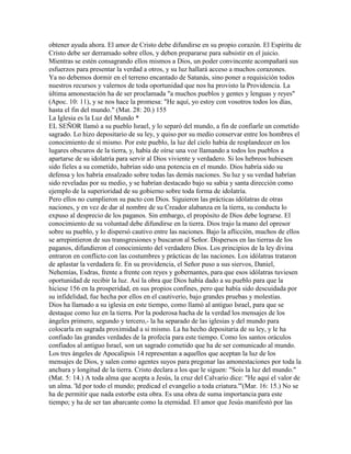 obtener ayuda ahora. El amor de Cristo debe difundirse en su propio corazón. El Espíritu de
Cristo debe ser derramado sobre ellos, y deben prepararse para subsistir en el juicio.
Mientras se estén consagrando ellos mismos a Dios, un poder convincente acompañará sus
esfuerzos para presentar la verdad a otros, y su luz hallará acceso a muchos corazones.
Ya no debemos dormir en el terreno encantado de Satanás, sino poner a requisición todos
nuestros recursos y valernos de toda oportunidad que nos ha provisto la Providencia. La
última amonestación ha de ser proclamada "a muchos pueblos y gentes y lenguas y reyes"
(Apoc. 10: 11), y se nos hace la promesa: "He aquí, yo estoy con vosotros todos los días,
hasta el fin del mundo." (Mat. 28: 20.) 155
La Iglesia es la Luz del Mundo *
EL SEÑOR llamó a su pueblo Israel, y lo separó del mundo, a fin de confiarle un cometido
sagrado. Lo hizo depositario de su ley, y quiso por su medio conservar entre los hombres el
conocimiento de sí mismo. Por este pueblo, la luz del cielo había de resplandecer en los
lugares obscuros de la tierra, y, había de oírse una voz llamando a todos los pueblos a
apartarse de su idolatría para servir al Dios viviente y verdadero. Si los hebreos hubiesen
sido fieles a su cometido, habrían sido una potencia en el mundo. Dios habría sido su
defensa y los habría ensalzado sobre todas las demás naciones. Su luz y su verdad habrían
sido reveladas por su medio, y se habrían destacado bajo su sabia y santa dirección como
ejemplo de la superioridad de su gobierno sobre toda forma de idolatría.
Pero ellos no cumplieron su pacto con Dios. Siguieron las prácticas idólatras de otras
naciones, y en vez de dar al nombre de su Creador alabanza en la tierra, su conducta lo
expuso al desprecio de los paganos. Sin embargo, el propósito de Dios debe lograrse. El
conocimiento de su voluntad debe difundirse en la tierra. Dios trajo la mano del opresor
sobre su pueblo, y lo dispersó cautivo entre las naciones. Bajo la aflicción, muchos de ellos
se arrepintieron de sus transgresiones y buscaron al Señor. Dispersos en las tierras de los
paganos, difundieron el conocimiento del verdadero Dios. Los principios de la ley divina
entraron en conflicto con las costumbres y prácticas de las naciones. Los idólatras trataron
de aplastar la verdadera fe. En su providencia, el Señor puso a sus siervos, Daniel,
Nehemías, Esdras, frente a frente con reyes y gobernantes, para que esos idólatras tuviesen
oportunidad de recibir la luz. Así la obra que Dios había dado a su pueblo para que la
hiciese 156 en la prosperidad, en sus propios confines, pero que había sido descuidada por
su infidelidad, fue hecha por ellos en el cautiverio, bajo grandes pruebas y molestias.
Dios ha llamado a su iglesia en este tiempo, como llamó al antiguo Israel, para que se
destaque como luz en la tierra. Por la poderosa hacha de la verdad los mensajes de los
ángeles primero, segundo y tercero,- la ha separado de las iglesias y del mundo para
colocarla en sagrada proximidad a si mismo. La ha hecho depositaria de su ley, y le ha
confiado las grandes verdades de la profecía para este tiempo. Como los santos oráculos
confiados al antiguo Israel, son un sagrado cometido que ha de ser comunicado al mundo.
Los tres ángeles de Apocalipsis 14 representan a aquellos que aceptan la luz de los
mensajes de Dios, y salen como agentes suyos para pregonar las amonestaciones por toda la
anchura y longitud de la tierra. Cristo declara a los que le siguen: "Sois la luz del mundo."
(Mat. 5: 14.) A toda alma que acepta a Jesús, la cruz del Calvario dice: "He aquí el valor de
un alma. 'Id por todo el mundo; predicad el evangelio a toda criatura.'"(Mar. 16: 15.) No se
ha de permitir que nada estorbe esta obra. Es una obra de suma importancia para este
tiempo; y ha de ser tan abarcante como la eternidad. El amor que Jesús manifestó por las
 