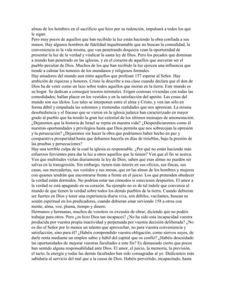 almas de los hombres en el sacrificio que hizo por su redención, impulsará a todos los que
le sigan.
Pero muy pocos de aquellos que han recibido la luz están haciendo la obra confiada a sus
manos. Hay algunos hombres de fidelidad inquebrantable que no buscan la comodidad, la
conveniencia ni la vida misma, que van penetrando doquiera vean la oportunidad de
presentar la luz de la verdad y vindicar la santa ley de Dios. Pero los pecados que dominan
a mundo han penetrado en las iglesias, y en el corazón de aquellos que aseveran ser el
pueblo peculiar de Dios. Muchos de los que han recibido la luz ejercen una influencia que
tiende a calmar los temores de los mundanos y religiosos formales.
Hay amadores del mundo aun entre aquellos que profesan 157 esperar al Señor. Hay
ambición de riquezas y honores. Cristo la describe a esa clase cuando declara que el don de
Dios ha de venir como un lazo sobre todos aquellos que moran en la tierra. Este mundo es
su hogar. Se dedican a conseguir tesoros terrenales. Erigen costosas viviendas con todas las
comodidades; hallan placer en los vestidos y en la satisfacción del apetito. Las cosas del
mundo son sus ídolos. Los tales se interponen entre el alma y Cristo, y ven tan sólo en
forma débil y empañada las solemnes y tremendas realidades que nos apremian. La misma
desobediencia y el fracaso que se vieron en la iglesia judaica han caracterizado en mayor
grado al pueblo que ha tenido la gran luz celestial de los últimos mensajes de amonestación.
¿Dejaremos que la historia de Israel se repita en nuestra vida? ¿Desperdiciaremos como él
nuestras oportunidades y privilegios hasta que Dios permita que nos sobrecojan la opresión
y la persecución? ¿Dejaremos sin hacer la obra que podríamos haber hecho en paz y
comparativa prosperidad hasta que debamos hacerla en días de tinieblas, bajo la presión de
las pruebas y persecuciones?
Hay una terrible culpa de la cual la iglesia es responsable. ¿Por qué no están haciendo más
esfuerzos fervientes para dar la luz a otros aquellos que la tienen? Ven que el fin se acerca.
Ven que multitudes violan diariamente la ley de Dios; saben que esas almas no pueden ser
salvas en la transgresión. Sin embargo, tienen más interés en sus oficios, sus fincas, sus
casas, sus mercaderías, sus vestidos y sus mesas, que en las almas de los hombres y mujeres
con quienes tendrán que encontrarse frente a frente en el juicio. Los que pretenden obedecer
la verdad están dormidos. No podrían estar tan cómodos si estuviesen despiertos. El amor a
la verdad se está apagando en su corazón. Su ejemplo no es de tal índole que convenza al
mundo de que tienen la verdad sobre todos los demás pueblos de la tierra. Cuando debieran
ser fuertes en Dios y tener una experiencia diaria viva, son débiles, vacilantes, buscan su
sostén espiritual en los predicadores, cuando debieran estar sirviendo 158 a otros con
mente, alma, voz, pluma, tiempo y dinero.
Hermanos y hermanas, muchos de vosotros os excusáis de obrar, diciendo que no podéis
trabajar para otros. Pero ¿os hizo Dios tan incapaces? ¿No ha sido esta incapacidad vuestra
producida por vuestra propia inactividad y perpetuada por vuestra decisión deliberada? ¿No
os dio el Señor por lo menos un talento que aprovechar, no para vuestra conveniencia y
satisfacción, sino para él? ¿Habéis comprendido vuestra obligación, como siervos suyos, de
darle renta mediante un empleo sabio y hábil del capital que os confió? ¿Habéis descuidado
las oportunidades de mejorar vuestras facultades a este fin? Es demasiado cierto que pocos
han sentido alguna responsabilidad ante Dios. El amor, el juicio, la memoria, la previsión,
el tacto, la energía y todas las demás facultades han sido consagradas al yo. Dedicasteis más
sabiduría al servicio del mal que a la causa de Dios. Habéis pervertido, incapacitado, hasta
 
