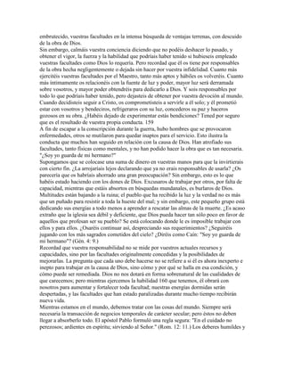 embrutecido, vuestras facultades en la intensa búsqueda de ventajas terrenas, con descuido
de la obra de Dios.
Sin embargo, calmáis vuestra conciencia diciendo que no podéis deshacer lo pasado, y
obtener el vigor, la fuerza y la habilidad que podríais haber tenido si hubieseis empleado
vuestras facultades como Dios lo requería. Pero recordad que él os tiene por responsables
de la obra hecha negligentemente o dejada sin hacer por vuestra infidelidad. Cuanto más
ejercitéis vuestras facultades por el Maestro, tanto más aptos y hábiles os volveréis. Cuanto
más íntimamente os relacionéis con la fuente de luz y poder, mayor luz será derramada
sobre vosotros, y mayor poder obtendréis para dedicarlo a Dios. Y sois responsables por
todo lo que podríais haber tenido, pero dejasteis de obtener por vuestra devoción al mundo.
Cuando decidisteis seguir a Cristo, os comprometisteis a servirle a él solo; y él prometió
estar con vosotros y bendeciros, refrigeraros con su luz, concederos su paz y haceros
gozosos en su obra. ¿Habéis dejado de experimentar estás bendiciones? Tened por seguro
que es el resultado de vuestra propia conducta. 159
A fin de escapar a la conscripción durante la guerra, hubo hombres que se provocaron
enfermedades, otros se mutilaron para quedar inaptos para el servicio. Esto ilustra la
conducta que muchos han seguido en relación con la causa de Dios. Han atrofiado sus
facultades, tanto físicas como mentales, y no han podido hacer la obra que es tan necesaria.
"¿Soy yo guarda de mi hermano?"
Supongamos que se colocase una suma de dinero en vuestras manos para que la invirtierais
con cierto fin. ¿La arrojaríais lejos declarando que ya no erais responsables de usarla? ¿Os
parecería que os habríais ahorrado una gran preocupación? Sin embargo, esto es lo que
habéis estado haciendo con los dones de Dios. Excusaros de trabajar por otros, por falta de
capacidad, mientras que estáis absortos en búsquedas mundanales, es burlaros de Dios.
Multitudes están bajando a la ruina; el pueblo que ha recibido la luz y la verdad no es más
que un puñado para resistir a toda la hueste del mal; y sin embargo, este pequeño grupo está
dedicando sus energías a todo menos a aprender a rescatar las almas de la muerte. ¿Es acaso
extraño que la iglesia sea débil y deficiente, que Dios pueda hacer tan sólo poco en favor de
aquellos que profesan ser su pueblo? Se está colocando donde le es imposible trabajar con
ellos y para ellos. ¿Osaréis continuar así, despreciando sus requerimientos? ¿Seguiréis
jugando con los más sagrados cometidos del cielo? ¿Diréis como Caín: "Soy yo guarda de
mi hermano"? (Gén. 4: 9.)
Recordad que vuestra responsabilidad no se mide por vuestros actuales recursos y
capacidades, sino por las facultades originalmente concedidas y la posibilidades de
mejorarlas. La pregunta que cada uno debe hacerse no se refiere a si él es ahora inexperto e
inepto para trabajar en la causa de Dios, sino cómo y por qué se halla en esa condición, y
cómo puede ser remediada. Dios no nos dotará en forma sobrenatural de las cualidades de
que carecemos; pero mientras ejercemos la habilidad 160 que tenemos, él obrará con
nosotros para aumentar y fortalecer toda facultad; nuestras energías dormidas serán
despertadas, y las facultades que han estado paralizadas durante mucho tiempo recibirán
nueva vida.
Mientras estamos en el mundo, debemos tratar con las cosas del mundo. Siempre será
necesaria la transacción de negocios temporales de carácter secular; pero éstos no deben
llegar a absorberlo todo. El apóstol Pablo formuló una regla segura: "En el cuidado no
perezosos; ardientes en espíritu; sirviendo al Señor." (Rom. 12: 11.) Los deberes humildes y
 
