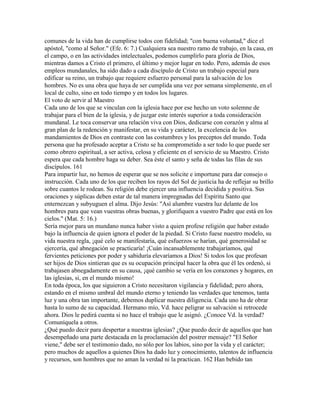 comunes de la vida han de cumplirse todos con fidelidad; "con buena voluntad," dice el
apóstol, "como al Señor." (Efe. 6: 7.) Cualquiera sea nuestro ramo de trabajo, en la casa, en
el campo, o en las actividades intelectuales, podemos cumplirlo para gloria de Dios,
mientras damos a Cristo el primero, el último y mejor lugar en todo. Pero, además de esos
empleos mundanales, ha sido dado a cada discípulo de Cristo un trabajo especial para
edificar su reino, un trabajo que requiere esfuerzo personal para la salvación de los
hombres. No es una obra que haya de ser cumplida una vez por semana simplemente, en el
local de culto, sino en todo tiempo y en todos los lugares.
El voto de servir al Maestro
Cada uno de los que se vinculan con la iglesia hace por ese hecho un voto solemne de
trabajar para el bien de la iglesia, y de juzgar este interés superior a toda consideración
mundanal. Le toca conservar una relación viva con Dios, dedicarse con corazón y alma al
gran plan de la redención y manifestar, en su vida y carácter, la excelencia de los
mandamientos de Dios en contraste con las costumbres y los preceptos del mundo. Toda
persona que ha profesado aceptar a Cristo se ha comprometido a ser todo lo que puede ser
como obrero espiritual, a ser activa, celosa y eficiente en el servicio de su Maestro. Cristo
espera que cada hombre haga su deber. Sea éste el santo y seña de todas las filas de sus
discípulos. 161
Para impartir luz, no hemos de esperar que se nos solicite e importune para dar consejo o
instrucción. Cada uno de los que reciben los rayos del Sol de justicia ha de reflejar su brillo
sobre cuantos le rodean. Su religión debe ejercer una influencia decidida y positiva. Sus
oraciones y súplicas deben estar de tal manera impregnadas del Espíritu Santo que
enternezcan y subyuguen el alma. Dijo Jesús: "Así alumbre vuestra luz delante de los
hombres para que vean vuestras obras buenas, y glorifiquen a vuestro Padre que está en los
cielos." (Mat. 5: 16.)
Sería mejor para un mundano nunca haber visto a quien profese religión que haber estado
bajo la influencia de quien ignora el poder de la piedad. Si Cristo fuese nuestro modelo, su
vida nuestra regla, ¡qué celo se manifestaría, qué esfuerzos se harían, qué generosidad se
ejercería, qué abnegación se practicaría! ¡Cuán incansablemente trabajaríamos, qué
fervientes peticiones por poder y sabiduría elevaríamos a Dios! Si todos los que profesan
ser hijos de Dios sintieran que es su ocupación principal hacer la obra que él les ordenó, si
trabajasen abnegadamente en su causa, ¡qué cambio se vería en los corazones y hogares, en
las iglesias, si, en el mundo mismo!
En toda época, los que siguieron a Cristo necesitaron vigilancia y fidelidad; pero ahora,
estando en el mismo umbral del mundo eterno y teniendo las verdades que tenemos, tanta
luz y una obra tan importante, debemos duplicar nuestra diligencia. Cada uno ha de obrar
hasta lo sumo de su capacidad. Hermano mío, Vd. hace peligrar su salvación si retrocede
ahora. Dios le pedirá cuenta si no hace el trabajo que le asignó. ¿Conoce Vd. la verdad?
Comuníquela a otros.
¿Qué puedo decir para despertar a nuestras iglesias? ¿Que puedo decir de aquellos que han
desempeñado una parte destacada en la proclamación del postrer mensaje? "El Señor
viene," debe ser el testimonio dado, no sólo por los labios, sino por la vida y el carácter;
pero muchos de aquellos a quienes Dios ha dado luz y conocimiento, talentos de influencia
y recursos, son hombres que no aman la verdad ni la practican. 162 Han bebido tan
 