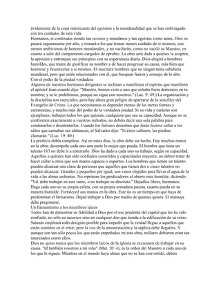 ávidamente de la copa intoxicante del egoísmo y la mundanalidad que se han embriagado
con los cuidados de esta vida.
Hermanos, si continuáis siendo tan ociosos y mundanos y tan egoístas como antes, Dios os
pasará seguramente por alto, y tomará a los que tienen menos cuidado de si mismos, son
menos ambiciosos de honores mundanales, y no vacilarán, como no vaciló su Maestro, en
cuanto a salir del campamento cargados de oprobio. La obra será dada a quienes la acepten,
la aprecien y entretejan sus principios con su experiencia diaria. Dios elegirá a hombres
humildes, que traten de glorificar su nombre y de hacer progresar su causa, más bien que
honrarse y favorecerse a si mismos. El suscitará hombres que no tengan tanta sabiduría
mundanal, pero que estén relacionados con él, que busquen fuerza y consejo de lo alto.
Con el poder de la piedad verdadera
Algunos de nuestros hermanos dirigentes se inclinan a manifestar el espíritu que manifestó
el apóstol Juan cuando dijo: "Maestro, hemos visto a uno que echaba fuera demonios en tu
nombre; y se lo prohibimos, porque no sigue con nosotros." (Luc. 9: 49.) La organización y
la disciplina son esenciales, pero hay ahora gran peligro de apartarse de la sencillez del
Evangelio de Cristo. Lo que necesitamos es depender menos de las meras formas y
ceremonias, y mucho más del poder de la verdadera piedad. Si su vida y carácter son
ejemplares, trabajen todos los que quieran, cualquiera que sea su capacidad. Aunque no se
conformen exactamente a vuestros métodos, no debéis decir una sola palabra para
condenarlos o desalentarlos. Cuando los fariseos deseaban que Jesús hiciese callar a los
niños que cantaban sus alabanzas, el Salvador dijo: "Si éstos callaren, las piedras
clamarán." (Luc. 19: 40.)
La profecía debía cumplirse. Así en estos días, la obra debe ser hecha. Hay muchos ramos
en la obra: desempeñe cada uno una parte lo mejor que pueda. El hombre que tiene un
talento 163 no debe ir a enterrarlo. Dios ha dado a cada uno su trabajo, según su capacidad.
Aquellos a quienes han sido confiados cometidos y capacidades mayores, no deben tratar de
hacer callar a otros que son menos capaces o expertos. Los hombres que tienen un talento
pueden alcanzar una clase de personas que aquellos que tienen dos o cinco talentos no
pueden alcanzar. Grandes y pequeños por igual, son vasos elegidos para llevar el agua de la
vida a las almas sedientas. No repriman los predicadores al obrero más humilde, diciendo:
"Vd. debe trabajar en este ramo, o no trabajar en absoluto." Dejadlos libres, hermanos.
Haga cada uno en su propia esfera, con su propia armadura puesta, cuanto pueda en su
manera humilde. Fortaleced sus manos en la obra. Este no es un tiempo en que haya de
predominar el farisaísmo. Dejad trabajar a Dios por medio de quienes quiera. El mensaje
debe pregonarse.
Un llamamiento a los miembros laicos
Todos han de demostrar su fidelidad a Dios por el uso prudente del capital que les ha sido
confiado, no sólo en recursos sino en cualquier don que tienda a la edificación de su reino.
Satanás empleará todo designio posible para impedir que la verdad llegue a aquellos que
están sumidos en el error; pero la voz de la amonestación y la súplica debe llegarles. Y
aunque son tan sólo pocos los que están empeñados en esta obra, millares debieran estar tan
interesados como ellos.
Dios no quiso nunca que los miembros laicos de la iglesia se excusasen de trabajar en su
causa. "Id también vosotros a mi viña" (Mat. 20: 4), es la orden del Maestro a cada uno de
los que le siguen. Mientras en el mundo haya almas que no se han convertido, deben
 