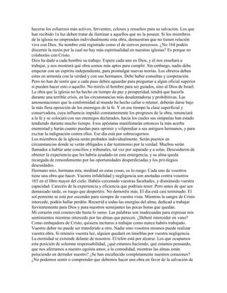 hacerse los esfuerzos más activos, fervientes, celosos y resueltos para su salvación. Los que
han recibido 1a luz deben tratar de iluminar a aquellos que no la poseen. Si los miembros
de la iglesia no emprenden individualmente esta obra, demuestran que no tienen relación
viva con Dios. Su nombre está registrado como el de siervos perezosos. ¿No 164 podéis
discernir la razón por la cual no hay más espiritualidad en nuestras iglesias? Es porque no
colaboráis con Cristo.
Dios ha dado a cada hombre su trabajo. Espere cada uno en Dios, y él nos enseñará a
trabajar, y nos mostrará qué obra somos más aptos para cumplir. Sin embargo, nadie debe
empezar con un espíritu independiente, para promulgar nuevas teorías. Los obreros deben
estas en armonía con la verdad y con sus hermanos. Debe haber consultas y cooperación.
Pero no han de sentir que a cada paso deben aguardar para preguntar a algún oficial superior
si pueden hacer esto o aquello. No miréis al hombre para ser guiados, sino al Dios de Israel.
La obra que la iglesia no ha hecho en tiempo de paz y prosperidad, tendrá que hacerla
durante una terrible crisis, en las circunstancias más desalentadoras y prohibitivas. Las
amonestaciones que la conformidad al mundo ha hecho callar o retener, deberán darse bajo
la más fiera oposición de los enemigos de la fe. Y en ese tiempo la clase superficial y
conservadora, cuya influencia impidió constantemente los progresos de la obra, renunciará
a la fe y se colocará con sus enemigos declarados, hacia los cuales sus simpatías han estado
tendiendo durante mucho tiempo. Esos apóstatas manifestarán entonces la más acerba
enemistad y harán cuanto puedan para oprimir y vilipendiar a sus antiguos hermanos, y para
excitar la indignación contra ellos. Ese día está por sobrecogernos.
Los miembros de la iglesia serán probados individualmente. Serán puestos en
circunstancias donde se verán obligados a dar testimonio por la verdad. Muchos serán
llamados a hablar ante concilios y tribunales, tal vez por separado y a solas. Descuidaron de
obtener la experiencia que les habría ayudado en esta emergencia, y su alma queda
recargada de remordimiento por las oportunidades desperdiciadas y los privilegios
descuidados.
Hermano mío, hermana mía, meditad en estas cosas, os lo ruego. Cada uno de vosotros
tiene una obra que hacer. Vuestra infidelidad y negligencia son anotadas contra vosotros
165 en el libro mayor del cielo. Habéis cercenado vuestras facultades, y disminuido vuestra
capacidad. Carecéis de la experiencia y eficiencia que podríais tener. Pero antes de que sea
demasiado tarde, os ruego que despertéis. No demoréis más. El día está casi terminado. El
sol poniente se está por esconder para siempre de vuestra vista. Mientras la sangre de Cristo
intercede, podéis hallar perdón. Recurrid a todas las energías del alma, dedicad a trabajar
fervientemente para Dios y para nuestros semejantes las pocas horas que quedan.
Mi corazón está conmovido hasta lo sumo. Las palabras son inadecuadas para expresar mis
sentimientos mientras intercedo por las almas que perecen. ¿Deberé interceder en vano?
Como embajadora de Cristo, quisiera incitaros a trabajar como nunca habéis trabajado.
Vuestro deber no puede ser transferido a otro. Nadie sino vosotros mismos puede realizar
vuestra obra. Si retenéis vuestra luz, alguien quedará en tinieblas por vuestra negligencia.
La eternidad se extiende delante de nosotros. El telón está por alzarse. Los que ocupamos
esta posición de solemne responsabilidad, ¿qué estamos haciendo, qué estamos pensando,
que nos aferramos a nuestro egoísta amor, a la comodidad, mientras las almas están
pereciendo en derredor nuestro? ¿Se han encallecido completamente nuestros corazones?
¿No podemos sentir o comprender que debemos hacer una obra en favor de la salvación de
 