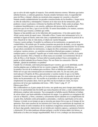 que os salve de todo engaño al respecto. Esto entraña intereses eternos. Mientras que tantos
anhelan honores, y codician ganancias, buscad, amados hermanos míos, la seguridad del
amor de Dios y clamad: ¿Quién me mostrará cómo asegurar mi vocación y elección?
Satanás estudia cuidadosamente los pecados constitucionales de los hombres, y luego inicia
su obra de seducirlos y entramparlos. Estamos en lo más recio de las tentaciones, pero
podemos vencer si peleamos virilmente las batallas del Señor. Todos están en peligro. Pero
si andamos humildemente y con oración, saldremos del proceso de las pruebas más
preciosos que el oro fino, y que el oro de Ofir. Si somos descuidados y no oramos, seremos
como bronce que resuena y címbalo que retiñe.
Algunos se han perdido casi en los laberintos del escepticismo. A los tales quiero decir:
Alzad vuestra mente de aquel cauce. Aferradla a Dios. Cuanto más íntimamente la fe y la
santidad os liguen al Eterno, tanto más clara y resplandeciente os aparecerá la justicia de su
trato. Haced de la vida, la vida eterna, el objeto de vuestra búsqueda.
Conozco vuestro peligro. Si perdéis la confianza en los testimonios, os apartaréis de la
verdad bíblica. He temido que 26 muchos tomarían una posición de duda, y en mi angustia
por vuestras almas, quiero amonestaros. ¿Cuántos escucharán la amonestación? En la forma
en que ahora consideráis los testimonios, si alguno de ellos contrariase vuestro camino y
corrigiese vuestros errores, ¿os sentiríais con perfecta libertad para aceptar o rechazar
cualquier parte o el conjunto? Aquello que os sentís menos inclinados a recibir, es la parte
que más necesitáis. Dios y Satanás no obran nunca en sociedad. Los testimonios llevan el
sello de Dios o el de Satanás. Un buen árbol no puede producir frutos corrompidos, ni
puede un árbol maleado llevar buenos frutos. Por sus frutos los conoceréis. Dios ha
hablado. ¿Quién ha temblado a su palabra?
Cuando fui a Colorado, sentí tanta preocupación por vosotros, que en mi debilidad, escribí
muchas páginas que se habían de leer en vuestro congreso. Débil y temblorosa, me
levantaba a las tres de la mañana para escribiros. Dios os hablaba por medio de la arcilla.
Diréis tal vez que esta comunicación era solamente una carta. Sí, era una carta, pero
motivada por el Espíritu de Dios, para presentar a vuestras mentes lo que se me había
mostrado. En estas cartas que escribo, en los testimonios que doy, os presento lo que el
Señor me ha presentado a mí. No escribo en el periódico un solo artículo que exprese
simplemente mis propias ideas. Son lo que Dios me ha revelado en visión, los rayos
preciosos de la luz que resplandece del trono.- 1882, Tomo 5, pág. 67. 27
Obreros para Dios *
Mis colaboradores en el gran campo de la mies, nos queda muy poco tiempo para trabajar.
Ahora es la oportunidad más favorable que nunca hayamos de tener, y cuán cuidadosamente
debiéramos emplear todo momento. Tan consagrado se hallaba nuestro Redentor al trabajo
de salvar almas, que hasta anhelaba su bautismo de sangre. Los apóstoles se contagiaron del
celo de su Maestro, y firme, constante y celosamente fueron adelante en el cumplimiento de
su gran obra, luchando contra principados y potestades, y malicias espirituales en los aires.
Estamos viviendo en un tiempo en que se necesita aun mayor fervor que en el tiempo de los
apóstoles. Pero entre muchos de los ministros de Cristo hay un sentimiento de inquietud, un
deseo de imitar el estilo romántico de los modernos evangelistas sensacionalistas, un deseo
de hacer algo grande, impresionar, de ser tenidos por oradores capaces, y granjearse honores
y distinción. Si los tales pudiesen afrontar peligros y recibir la honra dada a los héroes, se
dedicarían a la obra con energía inquebrantable. Pero el vivir y trabajar casi desconocidos,
 