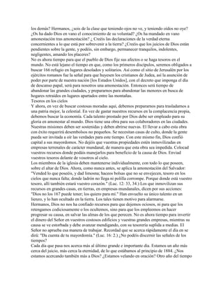 los demás? Hermanos, ¿sois de la clase que teniendo ojos no ve, y teniendo oídos no oye?
¿Os ha dado Dios en vano el conocimiento de su voluntad? ¿Os ha mandado en vano
amonestación tras amonestación? ¿ Creéis las declaraciones de la verdad eterna
concernientes a lo que está por sobrevenir a la tierra? ¿Creéis que los juicios de Dios están
pendientes sobre la gente, y podéis, sin embargo, permanecer tranquilos, indolentes,
negligentes, amando los placeres?
No es ahora tiempo para que el pueblo de Dios fije sus afectos o se haga tesoros en el
mundo. No está lejano el tiempo en que, como los primeros discípulos, seremos obligados a
buscar 166 refugio en lugares desolados y solitarios. Así como el sitio de Jerusalén por los
ejércitos romanos fue la señal para que huyesen los cristianos de Judea, así la asunción de
poder por parte de nuestra nación [los Estados Unidos], con el decreto que imponga el día
de descanso papal, será para nosotros una amonestación. Entonces será tiempo de
abandonar las grandes ciudades, y prepararnos para abandonar las menores en busca de
hogares retraídos en lugares apartados entre las montañas.
Tesoros en los cielos
Y ahora, en vez de buscar costosas moradas aquí, debemos prepararnos para trasladarnos a
una patria mejor, la celestial. En vez de gastar nuestros recursos en la complacencia propia,
debemos buscar la economía. Cada talento prestado por Dios debe ser empleado para su
gloria en amonestar al mundo. Dios tiene una obra para sus colaboradores en las ciudades.
Nuestras misiones deben ser sostenidas y deben abrirse nuevas. El llevar a cabo esta obra
con éxito requerirá desembolsos no pequeños. Se necesitan casas de culto, donde la gente
pueda ser invitada a oír las verdades para este tiempo. Con este mismo fin, Dios confió
capital a sus mayordomos. No dejéis que vuestras propiedades estén inmovilizadas en
empresas terrenales de carácter mundanal, de manera que esta obra sea impedida. Colocad
vuestros recursos donde podáis manejarlos para beneficio de la causa de Dios. Enviad
vuestros tesoros delante de vosotros al cielo.
Los miembros de la iglesia deben mantenerse individualmente, con todo lo que poseen,
sobre el altar de Dios. Ahora, como nunca antes, se aplica la amonestación del Salvador:
"Vended lo que poseéis, y dad limosna; haceos bolsas que no se envejecen, tesoro en los
cielos que nunca falta; donde ladrón no llega ni polilla corrompe. Porque donde está vuestro
tesoro, allí también estará vuestro corazón." (Luc. 12: 33, 34.) Los que inmovilizan sus
recursos en grandes casas, en tierras, en empresas mundanales, dicen por sus acciones:
"Dios no los 167 puede tener; los quiero para mí." Han envuelto su único talento en un
lienzo, y lo han ocultado en la tierra. Los tales tienen motivo para alarmarse.
Hermanos, Dios no nos ha confiado recursos para que dejemos ociosos, ni para que los
retengamos codiciosamente o los ocultemos, sino para que los empleemos en hacer
progresar su causa, en salvar las almas de los que perecen. No es ahora tiempo para invertir
el dinero del Señor en vuestros costosos edificios y vuestras grandes empresas, mientras su
causa se ve estorbada y debe avanzar mendigando, con su tesorería suplida a medias. El
Señor no aprueba esa manera de trabajar. Recordad que se acerca rápidamente el día en se
dirá: "Da cuenta de tu mayordomía." (Luc. 16: 2.) ¿No podéis discernir las señales de los
tiempos?
Cada día que pasa nos acerca más al último grande e importante día. Estamos un año más
cerca del juicio, más cerca la eternidad, de lo que estábamos al principio de 1884. ¿Nos
estamos acercando también más a Dios? ¿Estamos velando en oración? Otro año del tiempo
 
