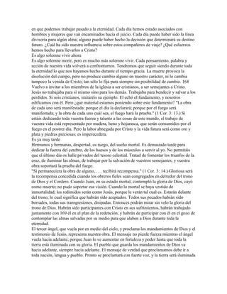 en que podemos trabajar pasado a la eternidad. Cada día hemos estado asociados con
hombres y mujeres que van encaminados hacia el juicio. Cada día puede haber sido la línea
divisoria para algún alma; alguno puede haber hecho la decisión que determinará su destino
futuro. ¿Cuál ha sido nuestra influencia sobre estos compañeros de viaje? ¿Qué esfuerzos
hemos hecho para llevarlos a Cristo?
Es algo solemne vivir ahora
Es algo solemne morir, pero es mucho más solemne vivir. Cada pensamiento, palabra y
acción de nuestra vida volverá a confrontarnos. Tendremos que seguir siendo durante toda
la eternidad lo que nos hayamos hecho durante el tiempo gracia. La muerte provoca la
disolución del cuerpo, pero no produce cambio alguno en nuestro carácter, ni lo cambia
tampoco la venida de Cristo; tan sólo lo fija para siempre sin posibilidad de cambio. 168
Vuelvo a invitar a los miembros de la iglesia a ser cristianos, a ser semejantes a Cristo.
Jesús no trabajaba para sí mismo sino para los demás. Trabajaba para bendecir y salvar a los
perdidos. Si sois cristianos, imitaréis su ejemplo. El echó el fundamento, y nosotros
edificamos con él. Pero ¿qué material estamos poniendo sobre este fundamento? "La obra
de cada uno será manifestada: porque el día la declarará; porque por el fuego será
manifestada; y la obra de cada uno cuál sea, el fuego hará la prueba." (1 Cor. 3: 13.) Si
estáis dedicando toda vuestra fuerza y talento a las cosas de este mundo, el trabajo de
vuestra vida está representado por madera, heno y hojarasca, que serán consumidos por el
fuego en el postrer día. Pero la labor abnegada por Cristo y la vida futura será como oro y
plata y piedras preciosas; es imperecedera.
Es ya muy tarde
Hermanos y hermanas, despertad, os ruego, del sueño mortal. Es demasiado tarde para
dedicar la fuerza del cerebro, de los huesos y de los músculos a servir al yo. No permitáis
que el último día os halle privados del tesoro celestial. Tratad de fomentar los triunfos de la
cruz, de iluminar las almas, de trabajar por la salvación de vuestros semejantes, y vuestra
obra soportará la prueba del fuego.
"Si permaneciera la obra de alguno, . . . recibirá recompensa." (1 Cor. 3: 14.) Gloriosa será
la recompensa concedida cuando los obreros fieles sean congregados en derredor del trono
de Dios y el Cordero. Cuando Juan, en su estado mortal, contempló la gloria de Dios, cayó
como muerto; no pudo soportar esa visión. Cuando lo mortal se haya vestido de
inmortalidad, los redimidos serán como Jesús, porque le verán tal cual es. Estarán delante
del trono, lo cual significa que habrán sido aceptados. Todos sus pecados habrán sido
borrados, todas sus transgresiones, disipadas. Entonces podrán mirar sin velo la gloria del
trono de Dios. Habrán sido participantes con Cristo en sus sufrimientos, habrán trabajado
juntamente con 169 él en el plan de la redención, y habrán de participar con él en el gozo de
contemplar las almas salvadas por su medio para que alaben a Dios durante toda la
eternidad.
El tercer ángel, que vuela por en medio del cielo, y proclama los mandamientos de Dios y el
testimonio de Jesús, representa nuestra obra. El mensaje no pierde fuerza mientras el ángel
vuela hacia adelante; porque Juan lo ve aumentar en fortaleza y poder hasta que toda la
tierra está iluminada con su gloria. El pueblo que guarda los mandamientos de Dios va
hacia adelante, siempre hacia adelante. El mensaje de verdad que proclamamos debe ir a
toda nación, lengua y pueblo. Pronto se proclamará con fuerte voz, y la tierra será iluminada
 
