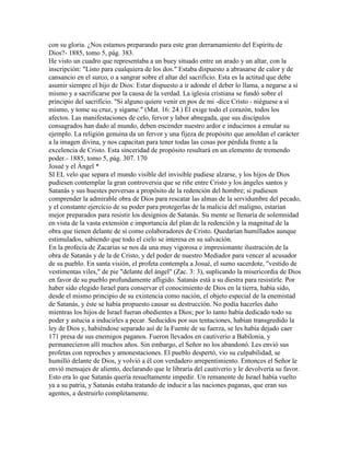 con su gloria. ¿Nos estamos preparando para este gran derramamiento del Espíritu de
Dios?- 1885, tomo 5, pág. 383.
He visto un cuadro que representaba a un buey situado entre un arado y un altar, con la
inscripción: "Listo para cualquiera de los dos." Estaba dispuesto a abrasarse de calor y de
cansancio en el surco, o a sangrar sobre el altar del sacrificio. Esta es la actitud que debe
asumir siempre el hijo de Dios: Estar dispuesto a ir adonde el deber lo llama, a negarse a sí
mismo y a sacrificarse por la causa de la verdad. La iglesia cristiana se fundó sobre el
principio del sacrificio. "Si alguno quiere venir en pos de mi -dice Cristo - niéguese a sí
mismo, y tome su cruz, y sígame." (Mat. 16: 24.) Él exige todo el corazón, todos los
afectos. Las manifestaciones de celo, fervor y labor abnegada, que sus discípulos
consagrados han dado al mundo, deben encender nuestro ardor e inducirnos a emular su
ejemplo. La religión genuina da un fervor y una fijeza de propósito que amoldan el carácter
a la imagen divina, y nos capacitan para tener todas las cosas por pérdida frente a la
excelencia de Cristo. Esta sinceridad de propósito resultará en un elemento de tremendo
poder.- 1885, tomo 5, pág. 307. 170
Josué y el Ángel *
SI EL velo que separa el mundo visible del invisible pudiese alzarse, y los hijos de Dios
pudiesen contemplar la gran controversia que se riñe entre Cristo y los ángeles santos y
Satanás y sus huestes perversas a propósito de la redención del hombre; si pudiesen
comprender la admirable obra de Dios para rescatar las almas de la servidumbre del pecado,
y el constante ejercicio de su poder para protegerlas de la malicia del maligno, estarían
mejor preparados para resistir los designios de Satanás. Su mente se llenaría de solemnidad
en vista de la vasta extensión e importancia del plan de la redención y la magnitud de la
obra que tienen delante de sí como colaboradores de Cristo. Quedarían humillados aunque
estimulados, sabiendo que todo el cielo se interesa en su salvación.
En la profecía de Zacarías se nos da una muy vigorosa e impresionante ilustración de la
obra de Satanás y de la de Cristo, y del poder de nuestro Mediador para vencer al acusador
de su pueblo. En santa visión, el profeta contempla a Josué, el sumo sacerdote, "vestido de
vestimentas viles," de pie "delante del ángel" (Zac. 3: 3), suplicando la misericordia de Dios
en favor de su pueblo profundamente afligido. Satanás está a su diestra para resistirle. Por
haber sido elegido Israel para conservar el conocimiento de Dios en la tierra, había sido,
desde el mismo principio de su existencia como nación, el objeto especial de la enemistad
de Satanás, y éste se había propuesto causar su destrucción. No podía hacerles daño
mientras los hijos de Israel fueran obedientes a Dios; por lo tanto había dedicado todo su
poder y astucia a inducirles a pecar. Seducidos por sus tentaciones, habían transgredido la
ley de Dios y, habiéndose separado así de la Fuente de su fuerza, se les había dejado caer
171 presa de sus enemigos paganos. Fueron llevados en cautiverio a Babilonia, y
permanecieron allí muchos años. Sin embargo, el Señor no los abandonó. Les envió sus
profetas con reproches y amonestaciones. El pueblo despertó, vio su culpabilidad, se
humilló delante de Dios, y volvió a él con verdadero arrepentimiento. Entonces el Señor le
envió mensajes de aliento, declarando que le libraría del cautiverio y le devolvería su favor.
Esto era lo que Satanás quería resueltamente impedir. Un remanente de Israel había vuelto
ya a su patria, y Satanás estaba tratando de inducir a las naciones paganas, que eran sus
agentes, a destruirlo completamente.
 