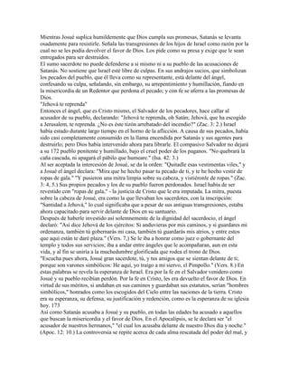 Mientras Josué suplica humildemente que Dios cumpla sus promesas, Satanás se levanta
osadamente para resistirle. Señala las transgresiones de los hijos de Israel como razón por la
cual no se les podía devolver el favor de Dios. Los pide como su presa y exige que le sean
entregados para ser destruidos.
El sumo sacerdote no puede defenderse a si mismo ni a su pueblo de las acusaciones de
Satanás. No sostiene que Israel esté libre de culpas. En sus andrajos sucios, que simbolizan
los pecados del pueblo, que él lleva como su representante, está delante del ángel,
confesando su culpa, señalando, sin embargo, su arrepentimiento y humillación, fiando en
la misericordia de un Redentor que perdona el pecado; y con fe se aferra a las promesas de
Dios.
"Jehová te reprenda"
Entonces el ángel, que es Cristo mismo, el Salvador de los pecadores, hace callar al
acusador de su pueblo, declarando: "Jehová te reprenda, oh Satán; Jehová, que ha escogido
a Jerusalem, te reprenda. ¿No es éste tizón arrebatado del incendio?" (Zac. 3: 2.) Israel
había estado durante largo tiempo en el horno de la aflicción. A causa de sus pecados, había
sido casi completamente consumido en la llama encendida por Satanás y sus agentes para
destruirlo; pero Dios había intervenido ahora para librarle. El compasivo Salvador no dejará
a su 172 pueblo penitente y humillado, bajo el cruel poder de los paganos. "No quebrará la
caña cascada, ni apagará el pábilo que humeare." (Isa. 42: 3.)
Al ser aceptada la intercesión de Josué, se da la orden: "Quitadle esas vestimentas viles," y
a Josué el ángel declara: "Mira que he hecho pasar tu pecado de ti, y te he hecho vestir de
ropas de gala." "Y pusieron una mitra limpia sobre su cabeza, y vistiéronle de ropas." (Zac.
3: 4, 5.) Sus propios pecados y los de su pueblo fueron perdonados. Israel había de ser
revestido con "ropas de gala," - la justicia de Cristo que le era imputada. La mitra, puesta
sobre la cabeza de Josué, era como la que llevaban los sacerdotes, con la inscripción:
"Santidad a Jehová," lo cual significaba que a pesar de sus antiguas transgresiones, estaba
ahora capacitado para servir delante de Dios en su santuario.
Después de haberle investido así solemnemente de la dignidad del sacerdocio, el ángel
declaró: "Así dice Jehová de los ejércitos: Si anduvieras por mis caminos, y si guardares mi
ordenanza, también tú gobernarás mi casa, también tú guardarás mis atrios, y entre estos
que aquí están te daré plaza." (Vers. 7,) Se le iba a honrar como juez o gobernante del
templo y todos sus servicios; iba a andar entre ángeles que le acompañaran, aun en esta
vida, y al fin se uniría a la muchedumbre glorificada que rodea el trono de Dios.
"Escucha pues ahora, Josué gran sacerdote, tú, y tus amigos que se sientan delante de ti;
porque son varones simbólicos: He aquí, yo traigo a mi siervo, el Pimpollo." (Vers. 8.) En
estas palabras se revela la esperanza de Israel. Era por la fe en el Salvador venidero como
Josué y su pueblo recibían perdón. Por la fe en Cristo, les era devuelto el favor de Dios. En
virtud de sus méritos, si andaban en sus caminos y guardaban sus estatutos, serían "hombres
simbólicos," honrados como los escogidos del Cielo entre las naciones de la tierra. Cristo
era su esperanza, su defensa, su justificación y redención, como es la esperanza de su iglesia
hoy. 173
Así como Satanás acusaba a Josué y su pueblo, en todas las edades ha acusado a aquellos
que buscan la misericordia y el favor de Dios. En el Apocalipsis, se le declara ser "el
acusador de nuestros hermanos," "el cual los acusaba delante de nuestro Dios día y noche."
(Apoc. 12: 10.) La controversia se repite acerca de cada alma rescatada del poder del mal, y
 