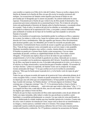 cuyo nombre se registra en el libro de la vida del Cordero. Nunca se recibe a alguno de la
familia de Satanás en la familia de Dios sin que ello excite la resuelta resistencia del
maligno. Las acusaciones de Satanás contra aquellos que buscan al Señor no son
provocadas por el desagrado que le causen sus pecados. Su carácter deficiente le causa
regocijo. Únicamente por el hecho de que violan la ley de Dios puede él dominarlos. Sus
acusaciones provienen solamente de su enemistad hacia Cristo. Por el plan de salvación,
Jesús está quebrantando el dominio de Satanás sobre la familia humana, y rescatando almas
de su poder. Todo el odio y la malicia del jefe de los rebeldes se encienden cuando
contempla la evidencia de la supremacía de Cristo, y con poder y astucia infernales trabaja
para arrebatarle el residuo de los hijos de los hombres que han aceptado su salvación.
Satanás el acusador
Induce a los hombres al escepticismo, haciéndoles perder la confianza en Dios y separarse
de su amor; los induce a violar su ley, luego los reclama como cautivos suyos y disputa el
derecho de Cristo a arrebatárselos. Sabe que aquellos que buscan a Dios fervientemente
para alcanzar perdón y paz, los obtendrán; por lo tanto les recuerda sus pecados para
desanimarlos. Constantemente busca ocasión de acusar a aquellos que procuran obedecer a
Dios. Trata de hacer aparecer como corrompido aun su servicio mejor y más aceptable.
Mediante incontables designios muy sutiles y crueles, intenta obtener su condenación.
El hombre no puede por sí mismo hacer frente a estas acusaciones. Con sus ropas
manchadas de pecado, confiesa su culpabilidad delante de Dios. Pero Jesús, nuestro
Abogado, 174 presenta una súplica eficaz en favor de todos los que mediante el
arrepentimiento y la fe le han confiado la guarda de sus almas. Intercede por su causa y
vence a su acusador con los poderosos argumentos del Calvario. Su perfecta obediencia a la
ley de Dios, aun hasta la muerte de cruz, le ha dado toda potestad en el cielo y en la tierra, y
él solicita a su Padre misericordia y reconciliación para el hombre culpable. Al acusador de
sus hijos declara: "¡Jehová te reprenda, oh Satanás! Estos son la compra de mi sangre,
tizones arrancados del fuego." Y los que confían en él con fe reciben la consoladora
promesa: "Mira que he hecho pasar tu pecado de ti, y te he hecho vestir de ropas de gala."
(Zac. 3: 4.)
Todos los que se hayan revestido del manto de la justicia de Cristo subsistirán delante de él
como escogidos fieles y veraces. Satanás no puede arrancarlos de la mano de Cristo. Cristo
no dejará que una sola alma que con arrepentimiento y fe haya pedido su protección, caiga
bajo el poder del enemigo. Su Palabra declara: "¿O forzará alguien mi fortaleza? Haga
conmigo paz, sí, haga paz conmigo." (Isa. 27: 5.) La promesa hecha a Josué es hecha a
todos: "Si guardares mi ordenanza, . . . entre estos que aquí están te daré plaza." (Zac. 3: 7.)
Los ángeles de Dios irán a cada lado de ellos, aun en este mundo, y ellos estarán al fin entre
los ángeles que rodean el trono de Dios.
El hecho de que los hijos reconocidos de Dios están representados como de pie delante del
Señor con ropas inmundas, debe inducir a todos los que profesan su nombre a sentir
humildad y a escudriñar profundamente su corazón. Los que están de veras purificando su
alma y obedeciendo la verdad, tendrán una muy humilde opinión de sí mismos. Cuanto más
de cerca vean el carácter sin mancha de Cristo, mayor será su deseo de ser transformados a
su imagen, y menos pureza y santidad verán en sí mismos. Pero aunque debemos
comprender nuestra condición pecaminosa, debemos fiar en Cristo como nuestra justicia,
nuestra santificación y redención. No 175 podemos contestar las acusaciones de Satanás
 
