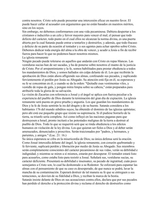 contra nosotros. Cristo solo puede presentar una intercesión eficaz en nuestro favor. El
puede hacer callar al acusador con argumentos que no están basados en nuestros méritos,
sino en los suyos.
Sin embargo, no debemos conformarnos con una vida pecaminosa. Debiera despertar a los
cristianos e inducirles a un celo y fervor mayores para vencer el mal, el pensar que todo
defecto del carácter, todo punto en el cual ellos no alcanzan la norma divina, es una puerta
abierta por la cual Satanás puede entrar a tentarlos y destruirlos; y además, que todo fracaso
y defecto de su parte da ocasión al tentador y a sus agentes para echar oprobio sobre Cristo.
Debemos dedicar toda energía del alma a la obra de vencer, y acudir a Jesús a fin de recibir
fuerza para hacer lo que no podemos hacer nosotros mismos.
La iglesia remanente
Ningún pecado puede tolerarse en aquellos que andarán con Cristo en ropas blancas. Las
vestiduras sucias han de ser sacadas, y ha de ponerse sobre nosotros el manto de la justicia
de Cristo. Por el arrepentimiento y la fe, somos habilitados para prestar obediencia a todos
los mandamientos de Dios, y somos hallados sin culpa delante de él. Los que recibirán la
aprobación de Dios están ahora afligiendo sus almas, confesando sus pecados, y suplicando
fervientemente el perdón por Jesús su Abogado. Su atención está fija en él, su esperanza y
su fe se concentran en él, y cuando se da la orden: "Quitadle esas vestimentas viles, y
vestidle de ropas de gala, y pongan mitra limpia sobre su cabeza," están preparados para
atribuirle toda la gloria de su salvación.
La visión de Zacarías con referencia a Josué y el ángel se aplica con fuerza peculiar a la
experiencia del pueblo de Dios durante la terminación del gran día de expiación. La iglesia
remanente será puesta en grave prueba y angustia. Los que guardan los mandamientos de
Dios y la fe de Jesús sentirán la ira del dragón y de su hueste. Satanás considera a los
habitantes 176 del mundo súbditos suyos; ha obtenido el dominio de las iglesias apóstatas;
pero ahí está ese pequeño grupo que resiste su supremacía. Si él pudiese borrarlo de la
tierra, su triunfo sería completa. Así como influyó en las naciones paganas para que
destruyesen a Israel, pronto incitará a las potestades malignas de la tierra a destruir al
pueblo de Dios. Todo lo que se requerirá será que se rinda obediencia a los edictos
humanos en violación de la ley divina. Los que quieran ser fieles a Dios y al deber serán
amenazados, denunciados y proscritos. Serán traicionados por "padres, y hermanos, y
parientes, y amigos." (Luc. 21: 16.)
Su única esperanza se cifra en la misericordia de Dios; su única defensa será la oración.
Como Josué intercedía delante del ángel, la iglesia remanente, con corazón quebrantado y
fe ferviente, suplicará perdón y liberación por medio de Jesús su Abogado. Sus miembros
serán completamente conscientes del carácter pecaminoso de sus vidas, verán su debilidad e
indignidad, y mientras se miren a sí mismos, estarán por desesperar. El tentador estará listo
para acusarlos, como estaba listo para resistir a Josué. Señalará sus, vestiduras sucias, su
carácter deficiente. Presentará su debilidad e insensatez, su pecado de ingratitud, cuán poco
semejantes a Cristo son, lo cual ha deshonrado a su Redentor. Se esforzará para espantar las
almas con el pensamiento de que su caso es desesperado, de que nunca se podrá, lavar la
mancha de su contaminación. Esperará destruir de tal manera su fe que se entreguen a sus
tentaciones, se desvíen de su fidelidad a Dios, y reciban la marca de la bestia.
Satanás insiste delante de Dios en sus acusaciones contra ellos, declara que por sus pecados
han perdido el derecho a la protección divina y reclama el derecho de destruirlos como
 