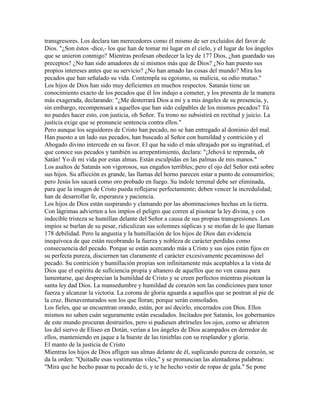 transgresores. Los declara tan merecedores como él mismo de ser excluidos del favor de
Dios. "¿Son éstos -dice,- los que han de tomar mi lugar en el cielo, y el lugar de los ángeles
que se unieron conmigo? Mientras profesan obedecer la ley de 177 Dios, ¿han guardado sus
preceptos? ¿No han sido amadores de sí mismos más que de Dios? ¿No han puesto sus
propios intereses antes que su servicio? ¿No han amado las cosas del mundo? Mira los
pecados que han señalado su vida. Contempla su egoísmo, su malicia, su odio mutuo."
Los hijos de Dios han sido muy deficientes en muchos respectos. Satanás tiene un
conocimiento exacto de los pecados que él los indujo a cometer, y los presenta de la manera
más exagerada, declarando: "¿Me desterrará Dios a mi y a mis ángeles de su presencia, y,
sin embargo, recompensará a aquellos que han sido culpables de los mismos pecados? Tú
no puedes hacer esto, con justicia, oh Señor. Tu trono no subsistirá en rectitud y juicio. La
justicia exige que se pronuncie sentencia contra ellos."
Pero aunque los seguidores de Cristo han pecado, no se han entregado al dominio del mal.
Han puesto a un lado sus pecados, han buscado al Señor con humildad y contrición y el
Abogado divino intercede en su favor. El que ha sido el más ultrajado por su ingratitud, el
que conoce sus pecados y también su arrepentimiento, declara: "¡Jehová te reprenda, oh
Satán! Yo di mi vida por estas almas. Están esculpidas en las palmas de mis manos."
Los asaltos de Satanás son vigorosos, sus engaños terribles; pero el ojo del Señor está sobre
sus hijos. Su aflicción es grande, las llamas del horno parecen estar a punto de consumirlos;
pero Jesús los sacará como oro probado en fuego. Su índole terrenal debe ser eliminada,
para que la imagen de Cristo pueda reflejarse perfectamente; deben vencer la incredulidad;
han de desarrollar fe, esperanza y paciencia.
Los hijos de Dios están suspirando y clamando por las abominaciones hechas en la tierra.
Con lágrimas advierten a los impíos el peligro que corren al pisotear la ley divina, y con
indecible tristeza se humillan delante del Señor a causa de sus propias transgresiones. Los
impíos se burlan de su pesar, ridiculizan sus solemnes súplicas y se mofan de lo que llaman
178 debilidad. Pero la angustia y la humillación de los hijos de Dios dan evidencia
inequívoca de que están recobrando la fuerza y nobleza de carácter perdidas como
consecuencia del pecado. Porque se están acercando más a Cristo y sus ojos están fijos en
su perfecta pureza, disciernen tan claramente el carácter excesivamente pecaminoso del
pecado. Su contrición y humillación propias son infinitamente más aceptables a la vista de
Dios que el espíritu de suficiencia propia y altanero de aquellos que no ven causa para
lamentarse, que desprecian la humildad de Cristo y se creen perfectos mientras pisotean la
santa ley dad Dios. La mansedumbre y humildad de corazón son las condiciones para tener
fuerza y alcanzar la victoria. La corona de gloria aguarda a aquellos que se postran al pie de
la cruz. Bienaventurados son los que lloran; porque serán consolados.
Los fieles, que se encuentran orando, están, por así decirlo, encerrados con Dios. Ellos
mismos no saben cuán seguramente están escudados. Incitados por Satanás, los gobernantes
de este mundo procuran destruirlos, pero si pudiesen abrírseles los ojos, como se abrieron
los del siervo de Eliseo en Dotán, verían a los ángeles de Dios acampados en derredor de
ellos, manteniendo en jaque a la hueste de las tinieblas con su resplandor y gloria.
El manto de la justicia de Cristo
Mientras los hijos de Dios afligen sus almas delante de él, suplicando pureza de corazón, se
da la orden: "Quitadle esas vestimentas viles," y se pronuncian las alentadoras palabras:
"Mira que he hecho pasar tu pecado de ti, y te he hecho vestir de ropas de gala." Se pone
 