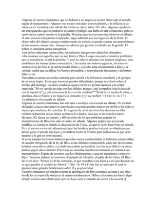 Algunos de nuestros hermanos que se dedican a los negocios no han observado el sábado
según el mandamiento. Algunos han estado asociados con incrédulos, y la influencia de
estos socios violadores del sábado ha tenido su efecto sobre 181 ellos. Algunos quedaron
tan enceguecidos que no pudieron discernir el peligro que había en tales relaciones, pero es
tanto mayor cuanto menos se lo perciba. Mientras que un socio profesa observar el sábado,
el otro, con los trabajadores empleados, sigue adelante con los negocios de la firma. El
observador del sábado, aunque exteriormente no trabaje, no puede separar sus pensamientos
de los asuntos comerciales. Aunque se esfuerce por guardar el sábado, no lo guarda. El
Señor le considera como transgresor.
Aun en las relaciones comerciales, no podemos, sin que esto afecte los principios,
relacionarnos con aquellos que no son leales a Dios. Lo que una parte considera prohibido
por su conciencia, la otra lo permite. Y esto no sólo en relación con asuntos religiosos, sino
también en las transacciones comerciales. Uno actúa por motivos egoístas, sin tener en
cuenta la ley de Dios ni la salvación del alma; y si el otro ama sinceramente a Dios y la
verdad, tendrá que sacrificar los buenos principios, o se producirán frecuentes y dolorosas
diferencias.
Necesitará sostener una lucha continua para resistir a la influencia mundanal y el ejemplo
de su socio impío. Tiene que arrostrar grandes dificultades; porque se colocó sobre el
terreno del enemigo. La única conducta segura estriba en prestar atención a la orden
inspirada: "No os juntéis en yugo con los infieles: porque ¿qué compañía tiene la justicia
con la injusticia? ¿y qué comunión la luz con las tinieblas?" "Salid de en medio de ellos, y
apartaos, dice el Señor, y no toquéis lo inmundo; y yo os recibiré." (2 Cor. 6: 14, 17.)
La asistencia a la escuela en sábado
Algunos de nuestros hermanos han enviado a sus hijos a la escuela en sábado. No estaban
obligados a hacer esto, pero las autoridades escolares ponían reparos en recibir a los niños a
menos que asistieran los seis días. En algunas de estas escuelas, los alumnos no sólo
reciben instrucción en los ramos comunes de estudio, sino que se les enseña a hacer
diversas 182 clases de trabajo; y allí los niños de los que profesan guardar los
mandamientos de Dios han sido enviados en sábado. Algunos padres han procurado
justificar su conducta citando la declaración de Cristo, de que es licito hacer bien en sábado.
Pero el mismo raciocinio demostraría que los hombres pueden trabajar en sábado porque
deben ganar el pan de sus hijos; y no habría límite ni frontera para indicarnos lo que debe
hacerse y lo que no debe hacerse.
Si estos amados hermanos hubiesen poseído mayor espiritualidad, si hubiesen comprendido
el carácter obligatorio de la ley de Dios, como debiera comprenderlo cada uno de nosotros,
habrían conocido su deber, y no habrían andado en tinieblas. Les fue muy difícil ver cómo
podían seguir otra conducta. Pero Dios no consulta nuestra conveniencia en cuanto a sus
mandamientos. Espera de nosotros que los obedezcamos, y que así enseñemos a nuestros
hijos. Tenemos delante de nosotros el ejemplo de Abrahán, el padre de los fieles. El Dios
del cielo dice: "Porque yo lo he conocido, sé que mandará a sus hijos y a su casa después de
sí, que guarden el camino de Jehová." (Gén. 18: 19.) Y ésta fue la razón por la cual se
pronunciaron grandes bendiciones sobre él y su posteridad.
Nuestros hermanos no pueden esperar la aprobación de Dios mientras colocan a sus hijos
donde les es imposible obedecer al cuarto mandamiento. Deben esforzarse por hacer algún
arreglo con las autoridades para que sus hijos sean excusados de asistir a la escuela el
 