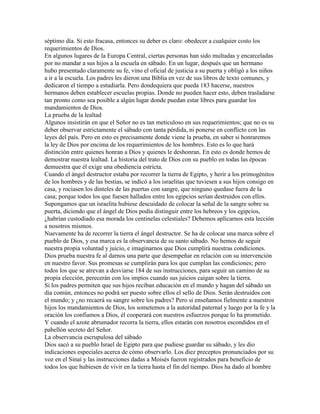 séptimo día. Si esto fracasa, entonces su deber es claro: obedecer a cualquier costo los
requerimientos de Dios.
En algunos lugares de la Europa Central, ciertas personas han sido multadas y encarceladas
por no mandar a sus hijos a la escuela en sábado. En un lugar, después que un hermano
hubo presentado claramente su fe, vino el oficial de justicia a su puerta y obligó a los niños
a ir a la escuela. Los padres les dieron una Biblia en vez de sus libros de texto comunes, y
dedicaron el tiempo a estudiarla. Pero dondequiera que pueda 183 hacerse, nuestros
hermanos deben establecer escuelas propias. Donde no pueden hacer esto, deben trasladarse
tan pronto como sea posible a algún lugar donde puedan estar libres para guardar los
mandamientos de Dios.
La prueba de la lealtad
Algunos insistirán en que el Señor no es tan meticuloso en sus requerimientos; que no es su
deber observar estrictamente el sábado con tanta pérdida, ni ponerse en conflicto con las
leyes del país. Pero en esto es precisamente donde viene la prueba, en saber si honraremos
la ley de Dios por encima de los requerimientos de los hombres. Esto es lo que hará
distinción entre quienes honran a Dios y quienes le deshonran. En esto es donde hemos de
demostrar nuestra lealtad. La historia del trato de Dios con su pueblo en todas las épocas
demuestra que él exige una obediencia estricta.
Cuando el ángel destructor estaba por recorrer la tierra de Egipto, y herir a los primogénitos
de los hombres y de las bestias, se indicó a los israelitas que tuviesen a sus hijos consigo en
casa, y rociasen los dinteles de las puertas con sangre, que ninguno quedase fuera de la
casa; porque todos los que fuesen hallados entre los egipcios serían destruidos con ellos.
Supongamos que un israelita hubiese descuidado de colocar la señal de la sangre sobre su
puerta, diciendo que el ángel de Dios podía distinguir entre los hebreos y los egipcios,
¿habrían custodiado esa morada los centinelas celestiales? Debemos aplicarnos esta lección
a nosotros mismos.
Nuevamente ha de recorrer la tierra el ángel destructor. Se ha de colocar una marca sobre el
pueblo de Dios, y esa marca es la observancia de su santo sábado. No hemos de seguir
nuestra propia voluntad y juicio, e imaginarnos que Dios cumplirá nuestras condiciones.
Dios prueba nuestra fe al darnos una parte que desempeñar en relación con su intervención
en nuestro favor. Sus promesas se cumplirán para los que cumplan las condiciones; pero
todos los que se atrevan a desviarse 184 de sus instrucciones, para seguir un camino de su
propia elección, perecerán con los impíos cuando sus juicios caigan sobre la tierra.
Si los padres permiten que sus hijos reciban educación en el mundo y hagan del sábado un
día común, entonces no podrá ser puesto sobre ellos el sello de Dios. Serán destruidos con
el mundo; y ¿no recaerá su sangre sobre los padres? Pero si enseñamos fielmente a nuestros
hijos los mandamientos de Dios, los sometemos a la autoridad paternal y luego por la fe y la
oración los confiamos a Dios, él cooperará con nuestros esfuerzos porque lo ha prometido.
Y cuando el azote abrumador recorra la tierra, ellos estarán con nosotros escondidos en el
pabellón secreto del Señor.
La observancia escrupulosa del sábado
Dios sacó a su pueblo Israel de Egipto para que pudiese guardar su sábado, y les dio
indicaciones especiales acerca de cómo observarlo. Los diez preceptos pronunciados por su
voz en el Sinaí y las instrucciones dadas a Moisés fueron registrados para beneficio de
todos los que hubiesen de vivir en la tierra hasta el fin del tiempo. Dios ha dado al hombre
 