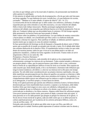 seis días en que trabajar, pero se ha reservado el séptimo y ha pronunciado una bendición
sobre quienes lo santifiquen.
El día anterior al sábado debe ser hecho día de preparación, a fin de que todo esté listo para
sus horas sagradas."Lo que hubierais de cocer, cocedlo hoy, y lo que hubierais de cocinar,
cocinadlo." "Mañana es el santo sábado, el reposo de Jehová." (Ex. 16: 23.)
La misericordia divina ha indicado que se debe cuidar a los enfermos y dolientes; el trabajo
requerido para que estén cómodos es una obra necesaria, y no una violación del sábado.
Debe evitarse todo trabajo innecesario. Muchos postergan negligentemente hasta el
comienzo del sábado cosas pequeñas que debieran hacerse en el día de preparación. Esto no
debe ser. Cualquier trabajo que sea descuidado hasta el comienzo 185 del tiempo sagrado
debe permanecer sin hacerse hasta que haya pasado el sábado.
Debe velarse sobre las palabras y los pensamientos. Los que hablan de asuntos comerciales
y hacen planes en sábado, son considerados por Dios como si se hubiesen dedicado
realmente a efectuar los negocios. Para santificar el sábado, no debemos permitir siquiera a
nuestra mente que se espacie en cosas de carácter mundano.
Se hace generalmente del domingo un día de banquete y búsqueda de placer; pero el Señor
quiere que su pueblo dé al mundo un ejemplo más elevado y santo. En el sábado debe haber
una solemne dedicación de la familia a Dios. El mandamiento incluye a todos los que están
dentro de nuestras puertas; todos los que viven en la casa deben poner a un lado sus
quehaceres mundanos, y dedicar las horas sagradas a la devoción. Únanse todos en servir
alegremente a Dios en ese santo día. 186
Protejamos a Nuestros Hermanos *
POR LOS votos de su bautismo, cada miembro de la iglesia se ha comprometido
solemnemente a proteger los intereses de sus hermanos. Todos estarán tentados a aferrarse a
sus propios planes e ideas, que les parecen buenos; pero deben velar y orar y esforzarse
hasta el límite de su capacidad por edificar el reino de Jesús en el mundo. Dios requiere de
cada creyente que, hasta donde pueda, evite a sus hermanos y hermanas toda influencia que
tenga la menor tendencia a dividirlos o a desviar sus intereses de la obra para este tiempo
presente. No sólo debe tener consideración por sus propios intereses espirituales, sino que
debe manifestar una preocupación por las almas de aquellos con quienes se relacione y debe
ejercer por Cristo un poder refrenador sobre otros miembros de la iglesia. Sus palabras y su
comportamiento deben ejercer una influencia que los induzca a seguir el ejemplo de Cristo
en la abnegación, el sacrificio propio y el amor hacia los demás.
Si hay en la iglesia personas que ejerzan una influencia contraria al amor y la benevolencia
desinteresada que Jesús manifestaba hacia nosotros y separan a sus hermanos, debe haber
hombres fieles que intervengan en estos casos con sabiduría, trabajando por sus almas,
aunque cuidando de que su influencia no afecte a los demás y que la iglesia no sea
extraviada por su desafecto y los falsos rumores, Algunos están llenos de suficiencia propia.
Unos pocos piensan que tienen razón, pero ponen en duda y censuran todo acto ajeno. A
éstas personas no se les debe permitir que pongan en peligro los intereses de la iglesia. A
fin de elevar el tono moral de la iglesia, cada uno debe sentir que es su deber procurar la
cultura espiritual personal, por la práctica de los estrictos principios bíblicos, como a la
vista de un Dios santo. 187
Entienda cada miembro de la iglesia que debe estar en paz con Dios, que debe ser
santificado por la verdad. Entonces podrá representar el carácter cristiano ante los demás y
 