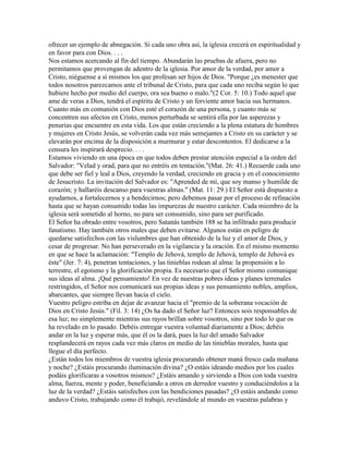 ofrecer un ejemplo de abnegación. Si cada uno obra así, la iglesia crecerá en espiritualidad y
en favor para con Dios. . . .
Nos estamos acercando al fin del tiempo. Abundarán las pruebas de afuera, pero no
permitamos que provengan de adentro de la iglesia. Por amor de la verdad, por amor a
Cristo, niéguense a sí mismos los que profesan ser hijos de Dios. "Porque ¿es menester que
todos nosotros parezcamos ante el tribunal de Cristo, para que cada uno reciba según lo que
hubiere hecho por medio del cuerpo, ora sea bueno o malo."(2 Cor. 5: 10.) Todo aquel que
ame de veras a Dios, tendrá el espíritu de Cristo y un ferviente amor hacia sus hermanos.
Cuanto más en comunión con Dios esté el corazón de una persona, y cuanto más se
concentren sus afectos en Cristo, menos perturbada se sentirá ella por las asperezas y
penurias que encuentre en esta vida. Los que están creciendo a la plena estatura de hombres
y mujeres en Cristo Jesús, se volverán cada vez más semejantes a Cristo en su carácter y se
elevarán por encima de la disposición a murmurar y estar descontentos. El dedicarse a la
censura les inspirará desprecio. . . .
Estamos viviendo en una época en que todos deben prestar atención especial a la orden del
Salvador: "Velad y orad, para que no entréis en tentación."(Mat. 26: 41.) Recuerde cada uno
que debe ser fiel y leal a Dios, creyendo la verdad, creciendo en gracia y en el conocimiento
de Jesucristo. La invitación del Salvador es: "Aprended de mí, que soy manso y humilde de
corazón; y hallaréis descanso para vuestras almas." (Mat. 11: 29.) El Señor está dispuesto a
ayudarnos, a fortalecernos y a bendecirnos; pero debemos pasar por el proceso de refinación
hasta que se hayan consumido todas las impurezas de nuestro carácter. Cada miembro de la
iglesia será sometido al horno, no para ser consumido, sino para ser purificado.
El Señor ha obrado entre vosotros, pero Satanás también 188 se ha infiltrado para producir
fanatismo. Hay también otros males que deben evitarse. Algunos están en peligro de
quedarse satisfechos con las vislumbres que han obtenido de la luz y el amor de Dios, y
cesar de progresar. No han perseverado en la vigilancia y la oración. En el mismo momento
en que se hace la aclamación: "Templo de Jehová, templo de Jehová, templo de Jehová es
éste" (Jer. 7: 4), penetran tentaciones, y las tinieblas rodean al alma: la propensión a lo
terrestre, el egoísmo y la glorificación propia. Es necesario que el Señor mismo comunique
sus ideas al alma. ¡Qué pensamiento! En vez de nuestras pobres ideas y planes terrenales
restringidos, el Señor nos comunicará sus propias ideas y sus pensamiento nobles, amplios,
abarcantes, que siempre llevan hacia el cielo.
Vuestro peligro estriba en dejar de avanzar hacia el "premio de la soberana vocación de
Dios en Cristo Jesús." (Fil. 3: 14) ¿Os ha dado el Señor luz? Entonces sois responsables de
esa luz; no simplemente mientras sus rayos brillan sobre vosotros, sino por todo lo que os
ha revelado en lo pasado. Debéis entregar vuestra voluntad diariamente a Dios; debéis
andar en la luz y esperar más, que él os la dará, pues la luz del amado Salvador
resplandecerá en rayos cada vez más claros en medio de las tinieblas morales, hasta que
llegue el día perfecto.
¿Están todos los miembros de vuestra iglesia procurando obtener maná fresco cada mañana
y noche? ¿Estáis procurando iluminación divina? ¿O estáis ideando medios por los cuales
podáis glorificaras a vosotros mismos? ¿Estáis amando y sirviendo a Dios con toda vuestra
alma, fuerza, mente y poder, beneficiando a otros en derredor vuestro y conduciéndolos a la
luz de la verdad? ¿Estáis satisfechos con las bendiciones pasadas? ¿O estáis andando como
anduvo Cristo, trabajando como él trabajó, revelándole al mundo en vuestras palabras y
 