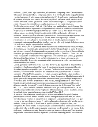 acciones? ¿Estáis, como hijos obedientes, viviendo una vida pura y santa? Cristo debe ser
introducido en vuestra vida. El solo puede curaros de la envidia, las malas sospechas contra
vuestros hermanos; él solo puede quitaros el espíritu 189 de suficiencia propia que algunos
de vosotros albergáis, para vuestro detrimento espiritual. Jesús solo puede hacemos sentir
vuestra debilidad, vuestra ignorancia, vuestra naturaleza corrupta. El solo puede hacemos
puros, refinados, hacemos idóneos para las mansiones de los bienaventurados.
"En Dios haremos proezas." (Sal. 60: 12.) ¡Cuánto bien podríais hacer siendo leales a Dios
y a vuestros hermanos, reprimiendo todo pensamiento carente de bondad, todo sentimiento
de envidia o de importancia propia! Permitid que vuestra vida se llene de un bondadoso
afán de servir a los demás. No sabéis cuán pronto podéis ser llamados a deponer la
armadura. La muerte puede arrebataras repentinamente, sin daros tiempo a preparamos para
vuestro último cambio ni dejaros fuerza física o poder mental para fijar vuestros
pensamientos en Dios y hacer la paz con él. Antes de mucho, algunos conocerán por
experiencia cuán vana es la ayuda del hombre, cuán sin valor es la justicia de la importancia
y la suficiencia propias con que se han satisfecho.
Me siento instada por el Espíritu del Señor a deciros que ahora es vuestro día de privilegio,
de confianza, de bendición. ¿Lo aprovecharéis? ¿Estáis trabajando para la gloria de Dios, o
por intereses egoístas? ¿Estáis pensando mayormente en las perspectivas brillantes del éxito
mundanal que os puedan proporcionar satisfacción y ganancia financiera? En tal caso, os
veréis chasqueados acerbamente. Pero si procuráis vivir una vida pura y santa, y aprendéis
diariamente en la escuela de Cristo las lecciones que os ha invitado a aprender y sois
mansos y humildes de corazón, entonces tendréis una paz que no podrá cambiar ninguna
circunstancia de este mundo.
La vida que se vive en Cristo es una vida llena de reposo. La inquietud, el descontento y la
agitación revelan la ausencia del Salvador. Si hacéis entrar a Jesús en vuestra vida, ésta
llenará de obras buenas y nobles para el Maestro. Os olvidaréis de serviros a vosotros
mismos, y viviréis siempre más cerca del amado Salvador; vuestro carácter se volverá
semejante 190 al de Cristo, y cuantos os rodeen conocerán que habéis estado con Jesús y
aprendido de él. Cada uno posee en sí mismo la fuente de su propia felicidad o desgracia. Si
quiere, puede elevarse por encima del bajo sentimentalismo que constituye la experiencia
de muchos; pero mientras esté henchido de si mismo, nada puede hacer el Señor para él.
Satanás nos presentará proyectos ambiciosos para deslumbrar nuestros sentidos, pero
debemos recordar siempre el "premio de la soberana vocación de Dios en Cristo Jesús."
(Fil. 3: 14.) Llenad esta vida con todas las buenas obras que os sea posible hacer. "Y los
entendidos resplandecerán como el resplandor del firmamento; y los que enseñan a justicia
la multitud, como las estrellas a perpetua eternidad." (Dan. 12: 3.)
Si nuestras vidas rebosan de santa fragancia, si honramos a Dios albergando buenos
pensamientos hacia los demás, hacemos buenas obras para beneficiar a otros, no tendrá
importancia que vivamos en una choza o en un palacio. La circunstancias tienen poco que
ver con lo que experimenta el alma. El espíritu albergado es lo que da color a todas nuestra
acciones. No se puede hacer desdichado al hombre que este en paz con Dios y sus
semejantes. No habrá envidia en su corazón; no hallarán allí cabida las malas sospechas; no
podrá existir odio en él. El corazón que está en armonía con Dios se eleva por encima de las
molestias y pruebas de esta vida .Pero el corazón que no conoce la paz de Cristo, se siente
desgraciado, lleno de descontento; la persona ve defectos en todo y pondría discordia aun
 