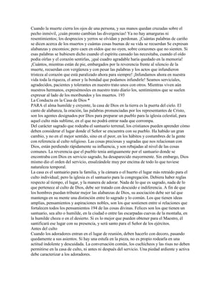 Cuando la muerte cierra los ojos de una persona, y sus manos quedan cruzadas sobre el
pecho inmóvil, ¡cuán pronto cambian las divergencias! Ya no hay amarguras ni
resentimientos; los desprecios y yerros se olvidan y perdonan. ¡Cuántas palabras de cariño
se dicen acerca de los muertos y cuántas cosas buenas de su vida se recuerdan Se expresan
alabanzas y encomios; pero caen en oídos que no oyen, sobre corazones que no sienten. Si
esas palabras se hubiesen dicho cuando el espíritu cansado las necesitaba, cuando el oído
podía oírlas y el corazón sentirlas, ¡qué cuadro agradable haría quedado en la memoria!
¡Cuántos, mientras están de pie, embargados por la reverencia frente al silencio de la
muerte, recuerdan con vergüenza y con pesar las palabras y los actos que infundieron
tristeza al corazón que está paralizado ahora para siempre! ¡Infundamos ahora en nuestra
vida toda la riqueza, el amor y la bondad que podamos infundirle! Seamos serviciales,
agradecidos, pacientes y tolerantes en nuestro trato unos con otros. Mientras viven aún
nuestros hermanos, expresémosles en nuestro trato diario los, sentimientos que se suelen
expresar al lado de los moribundos y los muertos. 193
La Conducta en la Casa de Dios *
PARA el alma humilde y creyente, la casa de Dios en la tierra es la puerta del cielo. El
canto de alabanza, la oración, las palabras pronunciadas por los representantes de Cristo,
son los agentes designados por Dios para preparar un pueblo para la iglesia celestial, para
aquel culto más sublime, en el que no podrá entrar nada que corrompa.
Del carácter sagrado que rodeaba el santuario terrenal, los cristianos pueden aprender cómo
deben considerar el lugar donde el Señor se encuentra con su pueblo. Ha habido un gran
cambio, y no en el mejor sentido, sino en el peor, en los hábitos y costumbres de la gente
con referencia al culto religioso. Las cosas preciosas y sagradas que nos relacionan con
Dios, están perdiendo rápidamente su influencia, y son rebajadas al nivel de las cosas
comunes. La reverencia que el pueblo tenia antiguamente por el santuario donde se
encontraba con Dios en servicio sagrado, ha desaparecido mayormente. Sin embargo, Dios
mismo dio el orden del servicio, ensalzándole muy por encima de todo lo que tuviese
naturaleza temporal.
La casa es el santuario para la familia, y la cámara o el huerto el lugar más retraído para el
culto individual; pero la iglesia es el santuario para la congregación. Debiera haber reglas
respecto al tiempo, el lugar, y la manera de adorar. Nada de lo que es sagrado, nada de lo
que pertenece al culto de Dios, debe ser tratado con descuido e indiferencia. A fin de que
los hombres puedan tributar mejor las alabanzas de Dios, su asociación debe ser tal que
mantenga en su mente una distinción entre lo sagrado y lo común. Los que tienen ideas
amplias, pensamientos y aspiraciones nobles, son los que sostienen entre sí relaciones que
fortalecen todos los pensamientos 194 de las cosas divinas. Felices son los que tienen un
santuario, sea alto o humilde, en la ciudad o entre las escarpadas cuevas de la montaña, en
la humilde choza o en el desierto. Si es lo mejor que pueden obtener para el Maestro, él
santificará ese lugar con su presencia, y será santo para el Señor de los ejércitos.
Antes del culto
Cuando los adoradores entran en el lugar de reunión, deben hacerlo con decoro, pasando
quedamente a sus asientos. Si hay una estufa en la pieza, no es propio rodearla en una
actitud indolente y descuidada. La conversación común, los cuchicheos y las risas no deben
permitirse en la casa de culto, ni antes ni después del servicio. Una piedad ardiente y activa
debe caracterizar a los adoradores.
 
