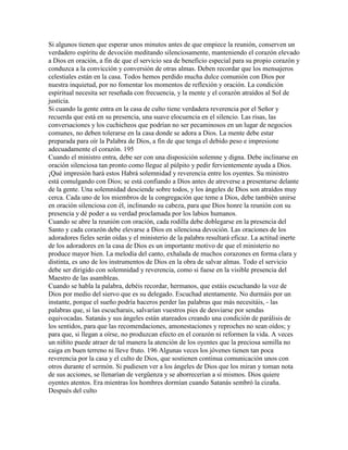 Si algunos tienen que esperar unos minutos antes de que empiece la reunión, conserven un
verdadero espíritu de devoción meditando silenciosamente, manteniendo el corazón elevado
a Dios en oración, a fin de que el servicio sea de beneficio especial para su propio corazón y
conduzca a la convicción y conversión de otras almas. Deben recordar que los mensajeros
celestiales están en la casa. Todos hemos perdido mucha dulce comunión con Dios por
nuestra inquietud, por no fomentar los momentos de reflexión y oración. La condición
espiritual necesita ser reseñada con frecuencia, y la mente y el corazón atraídos al Sol de
justicia.
Si cuando la gente entra en la casa de culto tiene verdadera reverencia por el Señor y
recuerda que está en su presencia, una suave elocuencia en el silencio. Las risas, las
conversaciones y los cuchicheos que podrían no ser pecaminosos en un lugar de negocios
comunes, no deben tolerarse en la casa donde se adora a Dios. La mente debe estar
preparada para oír la Palabra de Dios, a fin de que tenga el debido peso e impresione
adecuadamente el corazón. 195
Cuando el ministro entra, debe ser con una disposición solemne y digna. Debe inclinarse en
oración silenciosa tan pronto como llegue al púlpito y pedir fervientemente ayuda a Dios.
¡Qué impresión hará estos Habrá solemnidad y reverencia entre los oyentes. Su ministro
está comulgando con Dios; se está confiando a Dios antes de atreverse a presentarse delante
de la gente. Una solemnidad desciende sobre todos, y los ángeles de Dios son atraídos muy
cerca. Cada uno de los miembros de la congregación que teme a Dios, debe también unirse
en oración silenciosa con él, inclinando su cabeza, para que Dios honre la reunión con su
presencia y dé poder a su verdad proclamada por los labios humanos.
Cuando se abre la reunión con oración, cada rodilla debe doblegarse en la presencia del
Santo y cada corazón debe elevarse a Dios en silenciosa devoción. Las oraciones de los
adoradores fieles serán oídas y el ministerio de la palabra resultará eficaz. La actitud inerte
de los adoradores en la casa de Dios es un importante motivo de que el ministerio no
produce mayor bien. La melodía del canto, exhalada de muchos corazones en forma clara y
distinta, es uno de los instrumentos de Dios en la obra de salvar almas. Todo el servicio
debe ser dirigido con solemnidad y reverencia, como si fuese en la visible presencia del
Maestro de las asambleas.
Cuando se habla la palabra, debéis recordar, hermanos, que estáis escuchando la voz de
Dios por medio del siervo que es su delegado. Escuchad atentamente. No durmáis por un
instante, porque el sueño podría haceros perder las palabras que más necesitáis, - las
palabras que, si las escucharais, salvarían vuestros pies de desviarse por sendas
equivocadas. Satanás y sus ángeles están atareados creando una condición de parálisis de
los sentidos, para que las recomendaciones, amonestaciones y reproches no sean oídos; y
para que, si llegan a oírse, no produzcan efecto en el corazón ni reformen la vida. A veces
un niñito puede atraer de tal manera la atención de los oyentes que la preciosa semilla no
caiga en buen terreno ni lleve fruto. 196 Algunas veces los jóvenes tienen tan poca
reverencia por la casa y el culto de Dios, que sostienen continua comunicación unos con
otros durante el sermón. Si pudiesen ver a los ángeles de Dios que los miran y toman nota
de sus acciones, se llenarían de vergüenza y se aborrecerían a sí mismos. Dios quiere
oyentes atentos. Era mientras los hombres dormían cuando Satanás sembró la cizaña.
Después del culto
 